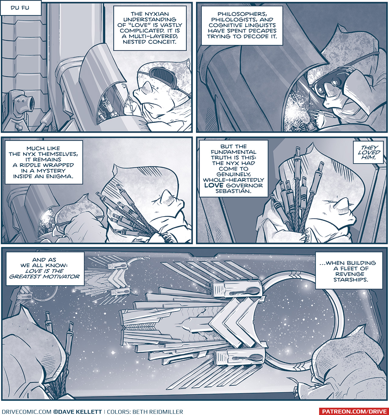 PANEL 1: A NYX alien, a rhino-like creature with a pointed crest and a single horn on itâ€™s nose, works on a piece of machinery.
LOCATION: Du Fu
NARRATION: The Nyxian understanding of â€œloveâ€ is vastly complicated. It is a multi-layered, nested conceit.

PANEL 2: The NYX working on machinery pulls down welding goggles to block the bright white light of his welder.
NARRATION: Philosophers, philologists, and cognitive linguists have spent decades trying to decode it.

PANEL 3: The NYX welding is now in the background, as another NYX carries an armful of corded plugs. His eyes are furrowed and serious.
NARRATION: Much like the Nyx themselves, it remains a riddle wrapped in a mystery inside an enigma.

PANEL 4: The NYX carrying the corded plugs walks out a doorway, eyes furrowed.
NARRATION: But the fundamental truth is this: the Nyx had come to genuinely, whole-heartedly LOVE Governor SebastiÃ¡n. THE LOVED HIM.

PANEL 5: We see the NYX carrying the corded plugs walk towards a window where another NYX points at what we see. Outside the window, looking in to space, hover 3 large new rings ships, in various forms of completion. These ships looks a little fish-like, with fins jutting out the top and bottom, with aztec-like architecture. Large rings stick out the end of the ship, connected by triangular architecture. Attached to the side are large dark cannons.
NARRATION: And as we all know: LOVE IS THE GREATEST MOTIVATOR â€¦. when building a fleet of revenge starships.

â€”â€”â€”
Want to read the full story? Join us at Patreon.com/drive for the *FULL* Tales of the Drive archives, art giveaways, fun community, and more! DRIVE copyright Dave Kellett. Colors by Beth Reidmiller
