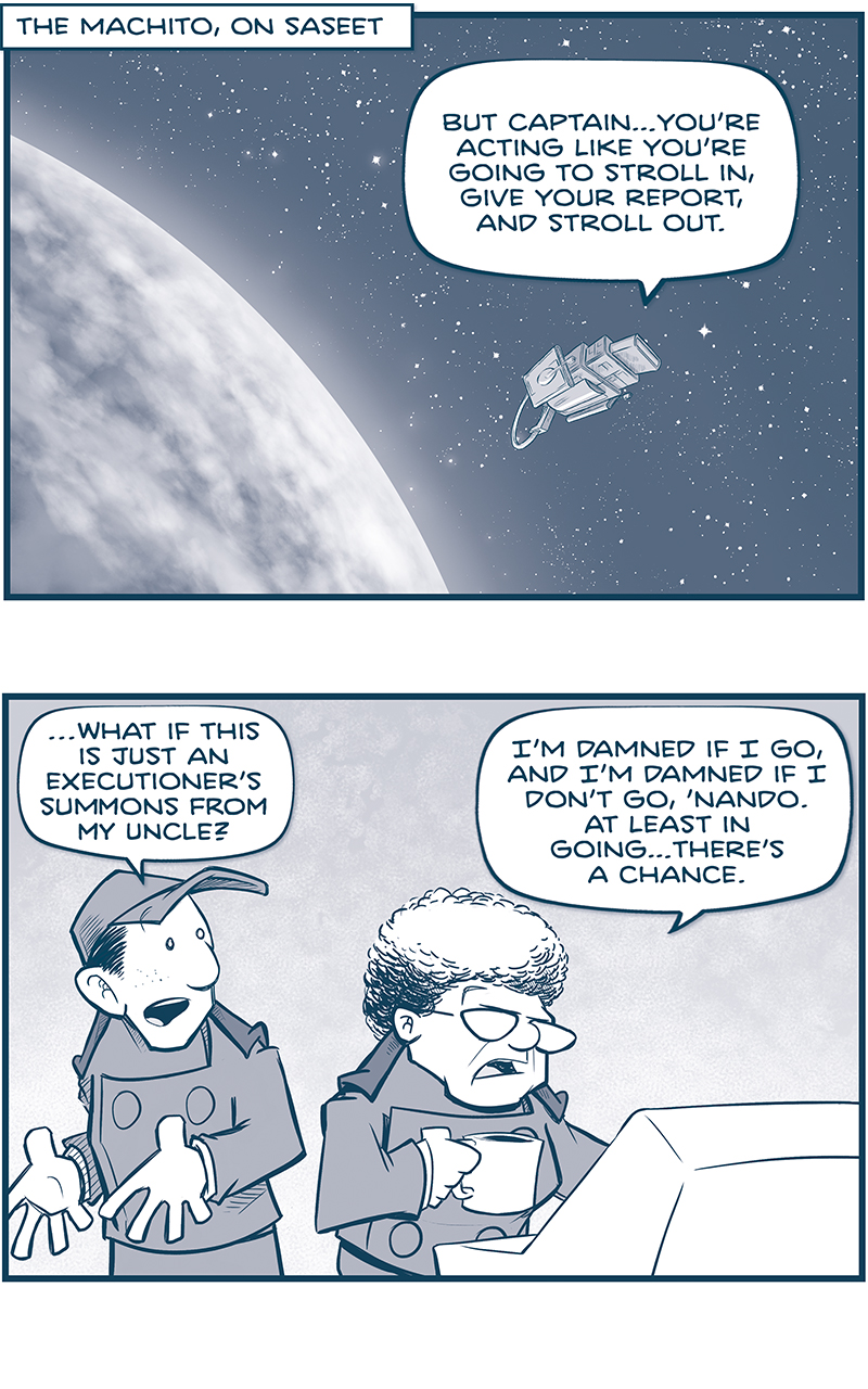 PANEL 1: The MACHITO floats above a cloudy planet, stars in space behind them.
LOCATION: THE MACHITO, ON SASEET
Nando, from inside the ship: But Captainâ€¦youâ€™re acting like youâ€™re going to stroll in, give your report, and stroll out.

PANEL 2: NANDO, a young man in a baseball hat and imperial uniform, stands next to the CAPTAIN, an older woman with a grey bouffant hair and glasses. She stands at a control panel, holding a mug of coffee.
NANDO: â€¦What if this is just an executionâ€™s summons from my uncle?
CAPTAIN: Iâ€™m damned if I go, and Iâ€m damned if I donâ€™t go, â€˜Nando. At least in goingâ€¦thereâ€™s a chance.

PANEL 3: The CAPTAIN takes a sip, while SKITTER, a squirrel-like creatures with a mohawk, flies in his chair in silhouette behind her.
CAPTAIN: You now better than anyone: if I DONâ€™T report in, he can take over the ship remotely.
SKITTER: The Empire can do that? Fly this ship REMOTELY?

PANEL 4: NOSH, a large bumpy alien, leans in, while NANDO squints in reaction.
NOSH: Is called â€œDrive Recovery Protocol.â€ Is meant for when peoples steal a ship with a Cruz drive.
NANDO: Theyâ€™re right. As the onboard Familia, Iâ€m actually supposed to trigger it locally. But Emperors have done it remotely, in the past.

PANEL 5: From outside the ship, we see the MACHITO flying through FTL space, stars streaking by, as the ship heads toward a bright light.
SKITTER, from inside the ship: Wait wait wait. Why doesnâ€™t the Empire just fly EVERY ship remotely then?
NOSH, from inside the ship: Is not good pilotings. THERE IS A HUGE LAG. You send signal to turn left, and like two minutes later it turn left. So steering is not comfy fun times.

PANEL 6: NOSH makes a motion of one fist punching in to another. SKITTER, in his chair, looks worried in his reaction.
NOSH: But THAT is not a problem during drive recovery protocol, because you prolly trying to fly ship into HARD-TO-MISS SPOT. â€¦like thermo-nuclear star.
SKITTER: I seeeeeee [music note]

â€”â€”â€”
Want to read the full story? Join us at Patreon.com/drive for the *FULL* Tales of the Drive archives, art giveaways, fun community, and more! DRIVE copyright Dave Kellett. Colors by Beth Reidmiller
