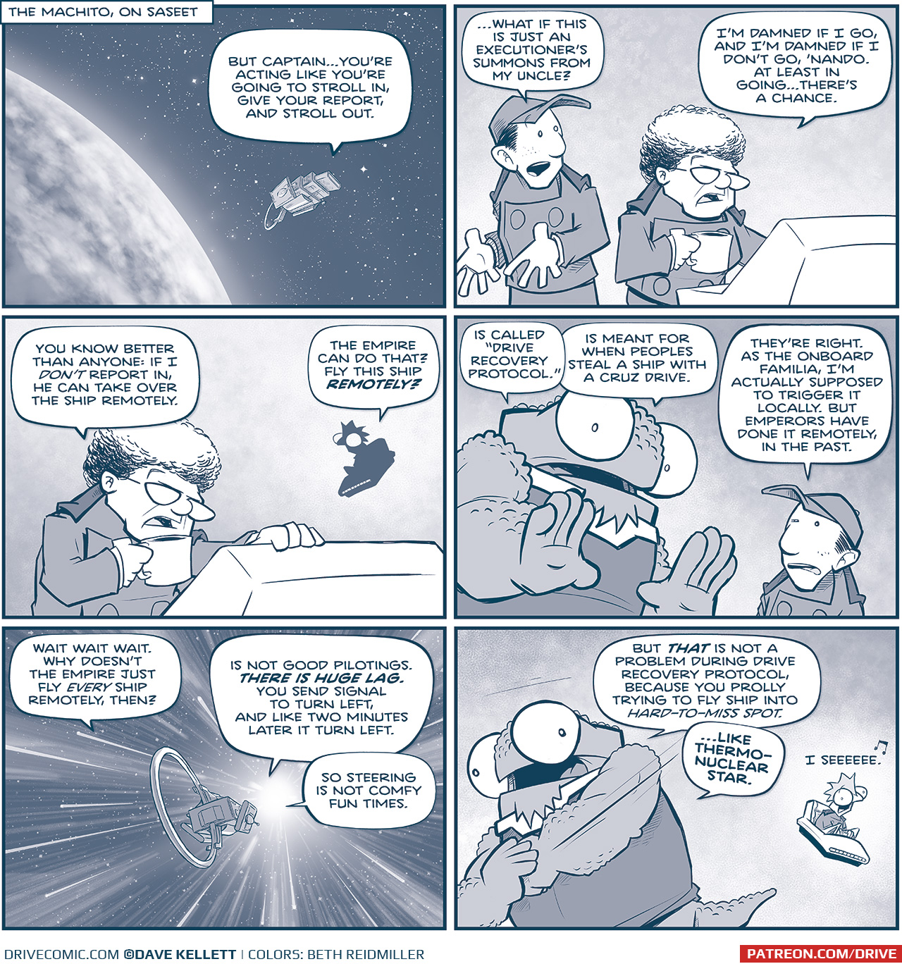 PANEL 1: The MACHITO floats above a cloudy planet, stars in space behind them.
LOCATION: THE MACHITO, ON SASEET
Nando, from inside the ship: But Captainâ€¦youâ€™re acting like youâ€™re going to stroll in, give your report, and stroll out.

PANEL 2: NANDO, a young man in a baseball hat and imperial uniform, stands next to the CAPTAIN, an older woman with a grey bouffant hair and glasses. She stands at a control panel, holding a mug of coffee.
NANDO: â€¦What if this is just an executionâ€™s summons from my uncle?
CAPTAIN: Iâ€™m damned if I go, and Iâ€m damned if I donâ€™t go, â€˜Nando. At least in goingâ€¦thereâ€™s a chance.

PANEL 3: The CAPTAIN takes a sip, while SKITTER, a squirrel-like creatures with a mohawk, flies in his chair in silhouette behind her.
CAPTAIN: You now better than anyone: if I DONâ€™T report in, he can take over the ship remotely.
SKITTER: The Empire can do that? Fly this ship REMOTELY?

PANEL 4: NOSH, a large bumpy alien, leans in, while NANDO squints in reaction.
NOSH: Is called â€œDrive Recovery Protocol.â€ Is meant for when peoples steal a ship with a Cruz drive.
NANDO: Theyâ€™re right. As the onboard Familia, Iâ€m actually supposed to trigger it locally. But Emperors have done it remotely, in the past.

PANEL 5: From outside the ship, we see the MACHITO flying through FTL space, stars streaking by, as the ship heads toward a bright light.
SKITTER, from inside the ship: Wait wait wait. Why doesnâ€™t the Empire just fly EVERY ship remotely then?
NOSH, from inside the ship: Is not good pilotings. THERE IS A HUGE LAG. You send signal to turn left, and like two minutes later it turn left. So steering is not comfy fun times.

PANEL 6: NOSH makes a motion of one fist punching in to another. SKITTER, in his chair, looks worried in his reaction.
NOSH: But THAT is not a problem during drive recovery protocol, because you prolly trying to fly ship into HARD-TO-MISS SPOT. â€¦like thermo-nuclear star.
SKITTER: I seeeeeee [music note]

â€”â€”â€”
Want to read the full story? Join us at Patreon.com/drive for the *FULL* Tales of the Drive archives, art giveaways, fun community, and more! DRIVE copyright Dave Kellett. Colors by Beth Reidmiller
