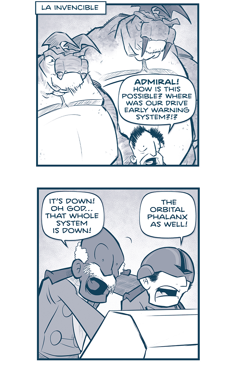 PANEL 1: The EMPERORâ€™s head peaks out from the bottom of the panel, because two huge TESSKANS tower above him.
LOCATION: LA INVENCIBLE
EMPEROR: ADMIRAL! How is this possible? Where was our drive early warning system?!?

PANEL 2: The ADMIRAL leans over the shoulder of PILOT wearing a helmet that covers his eyes.
ADMIRAL: Itâ€™s down! Oh godâ€¦that whole system is down!
PILOT: The orbital phalanx as well!

PANEL 3: The ADMIRAL holds a see-through tablet up, the glow of an alert reflecting on his face.
ADMIRAL: Itâ€™s just repeating someâ€¦NYXIAN ERROR MESSAGE.

PANEL 4: The EMPEROR holds his hands up aghast, while the ADMIRAL responds.
EMPEROR: And the fleets? Where are my fleets?
ADMIRAL: At your orders, sire. Theyâ€™re conducting war grames all weekâ€¦ in orbit over New Zealand.

PANEL 5: The EMPEROR holds his hands up to his head, eyes bulging in horror. The ADMIRAL is also concerned, holding the tablet.
EMPEROR: What?!? RIGHT NOW?!? Tell them to leap! Tell them to leap immediately!
ADMIRAL: My lord, they canâ€™t pinch space near tierra. Theyâ€™ll have to come via nacelle.

PANEL 6: The EMPEROR looks up at his two TESSKANS.
EMPEROR: GAHHH! Then we have two critical duties: WE NEED TO GET COMMAND AND CONTROL TO SAFETY. I want you two tesskans on me. You go where I go.

PANEL 7: The EMPEROR turns to address a crowd of huge TESSKANS, looing down at him.
EMPEROR: And the rest of you! Go prep my shuttle for immediate departure.

PANEL 8: Extreme close up on the EMPEROR as he gets very intense.
EMPEROR: And Admiral, you turn La Invencible toward that ship, and BEGIN FIRING EVERY M-WAVE YOU HAVE. This ship is the only thing that can stop that city-killer.

â€”â€”â€”
Want to read the full story? Join us at Patreon.com/drive for the *FULL* Tales of the Drive archives, art giveaways, fun community, and more! DRIVE copyright Dave Kellett. Colors by Beth Reidmiller