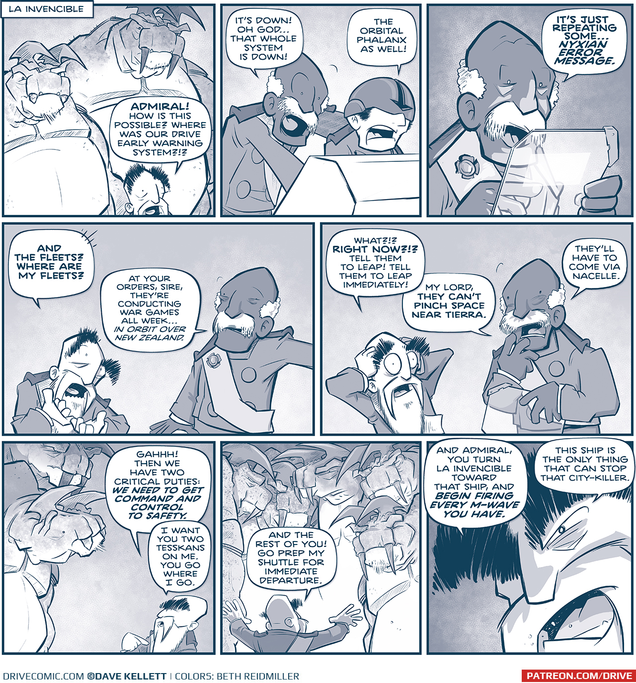 PANEL 1: The EMPEROR’s head peaks out from the bottom of the panel, because two huge TESSKANS tower above him.
LOCATION: LA INVENCIBLE
EMPEROR: ADMIRAL! How is this possible? Where was our drive early warning system?!?

PANEL 2: The ADMIRAL leans over the shoulder of PILOT wearing a helmet that covers his eyes.
ADMIRAL: It’s down! Oh god…that whole system is down!
PILOT: The orbital phalanx as well!

PANEL 3: The ADMIRAL holds a see-through tablet up, the glow of an alert reflecting on his face.
ADMIRAL: It’s just repeating some…NYXIAN ERROR MESSAGE.

PANEL 4: The EMPEROR holds his hands up aghast, while the ADMIRAL responds.
EMPEROR: And the fleets? Where are my fleets?
ADMIRAL: At your orders, sire. They’re conducting war grames all week… in orbit over New Zealand.

PANEL 5: The EMPEROR holds his hands up to his head, eyes bulging in horror. The ADMIRAL is also concerned, holding the tablet.
EMPEROR: What?!? RIGHT NOW?!? Tell them to leap! Tell them to leap immediately!
ADMIRAL: My lord, they can’t pinch space near tierra. They’ll have to come via nacelle.

PANEL 6: The EMPEROR looks up at his two TESSKANS.
EMPEROR: GAHHH! Then we have two critical duties: WE NEED TO GET COMMAND AND CONTROL TO SAFETY. I want you two tesskans on me. You go where I go.

PANEL 7: The EMPEROR turns to address a crowd of huge TESSKANS, looing down at him.
EMPEROR: And the rest of you! Go prep my shuttle for immediate departure.

PANEL 8: Extreme close up on the EMPEROR as he gets very intense.
EMPEROR: And Admiral, you turn La Invencible toward that ship, and BEGIN FIRING EVERY M-WAVE YOU HAVE. This ship is the only thing that can stop that city-killer.

———
Want to read the full story? Join us at Patreon.com/drive for the *FULL* Tales of the Drive archives, art giveaways, fun community, and more! DRIVE copyright Dave Kellett. Colors by Beth Reidmiller