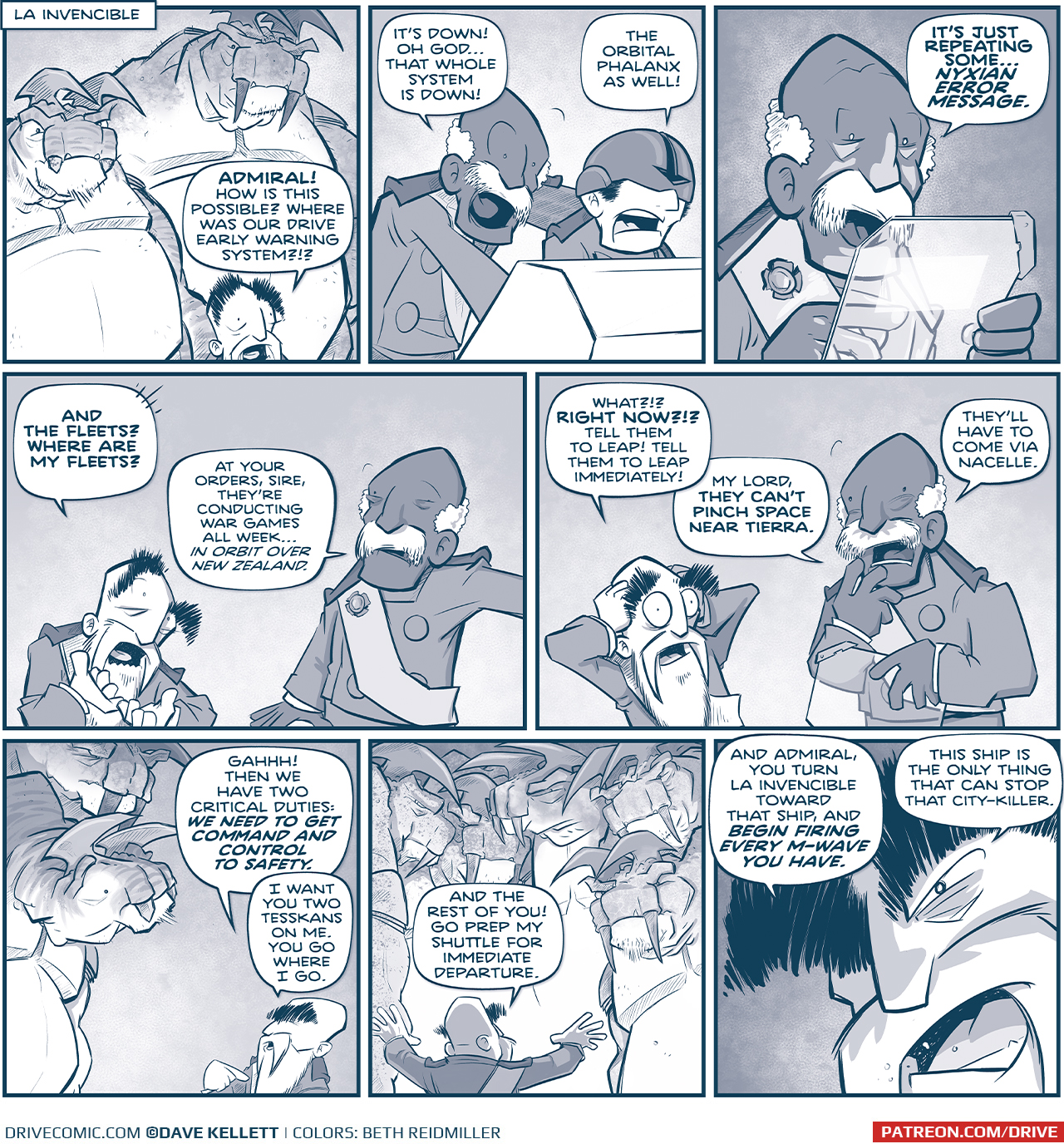 PANEL 1: The EMPERORâ€™s head peaks out from the bottom of the panel, because two huge TESSKANS tower above him.
LOCATION: LA INVENCIBLE
EMPEROR: ADMIRAL! How is this possible? Where was our drive early warning system?!?

PANEL 2: The ADMIRAL leans over the shoulder of PILOT wearing a helmet that covers his eyes.
ADMIRAL: Itâ€™s down! Oh godâ€¦that whole system is down!
PILOT: The orbital phalanx as well!

PANEL 3: The ADMIRAL holds a see-through tablet up, the glow of an alert reflecting on his face.
ADMIRAL: Itâ€™s just repeating someâ€¦NYXIAN ERROR MESSAGE.

PANEL 4: The EMPEROR holds his hands up aghast, while the ADMIRAL responds.
EMPEROR: And the fleets? Where are my fleets?
ADMIRAL: At your orders, sire. Theyâ€™re conducting war grames all weekâ€¦ in orbit over New Zealand.

PANEL 5: The EMPEROR holds his hands up to his head, eyes bulging in horror. The ADMIRAL is also concerned, holding the tablet.
EMPEROR: What?!? RIGHT NOW?!? Tell them to leap! Tell them to leap immediately!
ADMIRAL: My lord, they canâ€™t pinch space near tierra. Theyâ€™ll have to come via nacelle.

PANEL 6: The EMPEROR looks up at his two TESSKANS.
EMPEROR: GAHHH! Then we have two critical duties: WE NEED TO GET COMMAND AND CONTROL TO SAFETY. I want you two tesskans on me. You go where I go.

PANEL 7: The EMPEROR turns to address a crowd of huge TESSKANS, looing down at him.
EMPEROR: And the rest of you! Go prep my shuttle for immediate departure.

PANEL 8: Extreme close up on the EMPEROR as he gets very intense.
EMPEROR: And Admiral, you turn La Invencible toward that ship, and BEGIN FIRING EVERY M-WAVE YOU HAVE. This ship is the only thing that can stop that city-killer.

â€”â€”â€”
Want to read the full story? Join us at Patreon.com/drive for the *FULL* Tales of the Drive archives, art giveaways, fun community, and more! DRIVE copyright Dave Kellett. Colors by Beth Reidmiller
