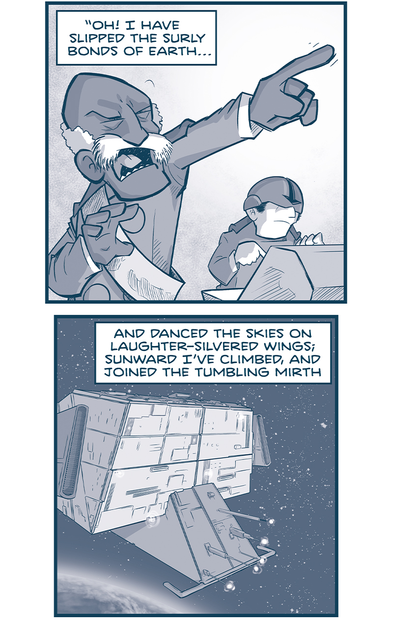 PANEL 1: The ADMIRAL, yelling, points his finger dramatically while a pilot sits at a consol behind him. NARRATION: â€œOh! I have slipped the surly bonds of Earthâ€¦â€ PANEL 2: La Invencible hovers above earth, cannons spool up at the front of the ship. NARRATION: And danced the skies on laughter-silvered wings, sunward Iâ€™ve climbed, and joined the tumbling mirth. PANEL 3: The cannons on the front of La Invencible blast several M-waves. NARRATION: Of sun-split clouds â€”and done a hundred things you have not dreamed of - wheeled and soared and swing high in the sunlit silence. PANEL 4: From the vantage of the m-waves, we zoom towards the Spark of Thought. NARRATION: Hovâ€™ring there, Iâ€™ve chased the shouting wind along, PANEL 5: From outside the Spark of Thought, through a window reflecting the blasts, we see the main TESSKAN with an eyepatch, seeing whatâ€™s coming. NARRATION: And flung my eager craft through footless halls of air. PANEL 6: The Tesskan is rocked by the blast. NARRATION: Up, up, the long, delicious burning blue PANEL 7: The Tesskan reacts, as rubble falls around him. NARRATION: Iâ€™ve topped the wind-swept heights with easy grae where never lark, or even eagle flewâ€” PANEL 8: The Tesskan yells and points, while two tesskans behind him also yell. NARRATION: And, while with silent lifting mimnd Iâ€™ve trod the high untresspassed sanctity of space, put out my handâ€¦ PANEL 9: From above earth, showing Spain and Europe, the two ships face head on, exchanging blasts. NARRATION: â€¦and touched the face of God.â€ - â€”High Flight (1941), John Gillespie Magee â€”â€” Want to read the full story? Join us at Patreon.com/drive for the *FULL* Tales of the Drive archives, art giveaways, fun community, and more! DRIVE copyright Dave Kellett. Colors by Beth Reidmiller