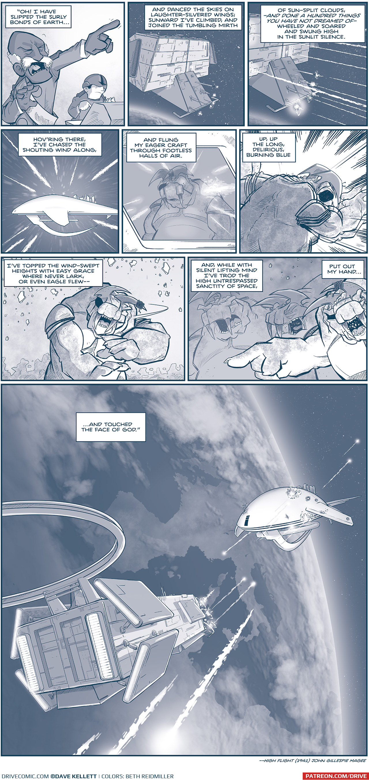 PANEL 1: The ADMIRAL, yelling, points his finger dramatically while a pilot sits at a consol behind him. NARRATION: â€œOh! I have slipped the surly bonds of Earthâ€¦â€ PANEL 2: La Invencible hovers above earth, cannons spool up at the front of the ship. NARRATION: And danced the skies on laughter-silvered wings, sunward Iâ€™ve climbed, and joined the tumbling mirth. PANEL 3: The cannons on the front of La Invencible blast several M-waves. NARRATION: Of sun-split clouds â€”and done a hundred things you have not dreamed of - wheeled and soared and swing high in the sunlit silence. PANEL 4: From the vantage of the m-waves, we zoom towards the Spark of Thought. NARRATION: Hovâ€™ring there, Iâ€™ve chased the shouting wind along, PANEL 5: From outside the Spark of Thought, through a window reflecting the blasts, we see the main TESSKAN with an eyepatch, seeing whatâ€™s coming. NARRATION: And flung my eager craft through footless halls of air. PANEL 6: The Tesskan is rocked by the blast. NARRATION: Up, up, the long, delicious burning blue PANEL 7: The Tesskan reacts, as rubble falls around him. NARRATION: Iâ€™ve topped the wind-swept heights with easy grae where never lark, or even eagle flewâ€” PANEL 8: The Tesskan yells and points, while two tesskans behind him also yell. NARRATION: And, while with silent lifting mimnd Iâ€™ve trod the high untresspassed sanctity of space, put out my handâ€¦ PANEL 9: From above earth, showing Spain and Europe, the two ships face head on, exchanging blasts. NARRATION: â€¦and touched the face of God.â€ - â€”High Flight (1941), John Gillespie Magee â€”â€” Want to read the full story? Join us at Patreon.com/drive for the *FULL* Tales of the Drive archives, art giveaways, fun community, and more! DRIVE copyright Dave Kellett. Colors by Beth Reidmiller