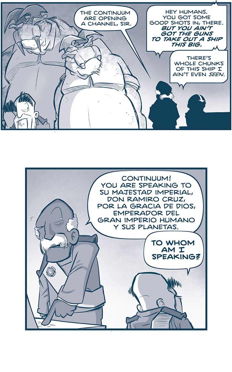 PANEL 1: The EMPEROR stands in front of his two large TESSAN body guards. In the background in silhouette stands the ADMIRAL next to a PILOT. ADMIRAL: The Continuum are opening a chanel, sir. CONTINUUM CHANEL: Hey humans, You got some good shots in, there. BUT YOU AIN’T GOT THE GUNS TO TAKE OUT A SHIP THIS BIG. There’s whole chunks of this ship I ain’t even SEEN. PANEL 2: The ADMIRAL hits a button the console, while the EMPEROR stands, facing away from us. ADMIRAL: Continuum! You are speaking to Su Majestad Imperial, Don Ramior Cruz, por la Gracia de Dios, Emperador del Gran Imperio Humano y sus Planetas. EMPEROR: TO WHOM AN I SPEAKING? PANEL 3: The EMPEROR listens, in an open panel with no background. CONTINUUM CHANEL: You is speaking to me. EMPEROR: Yes…but…how shall I address you? PANEL 4: The largest TESSKAN bodyguard stands behind the ADMIRAL and the EMPEROR. CONTINUUM CHANEL: Just call me Grun. I ain’t got yer fancy book titles. Us Tesskans don’t go in for all that. PANEL 5: The ADMIRAL stands shocked. No text. PANEL 6: The EMPEROR stands shocked, with a finger in the air. No text. PANEL 7: The two TESSKAN bodyguards look at eachother. SMALLER TESSKAN: Thems is TESSKANS in control of that ship? ——— Want to read the full story? Join us at Patreon.com/drive for the *FULL* Tales of the Drive archives, art giveaways, fun community, and more! DRIVE copyright Dave Kellett. Colors by Beth Reidmiller