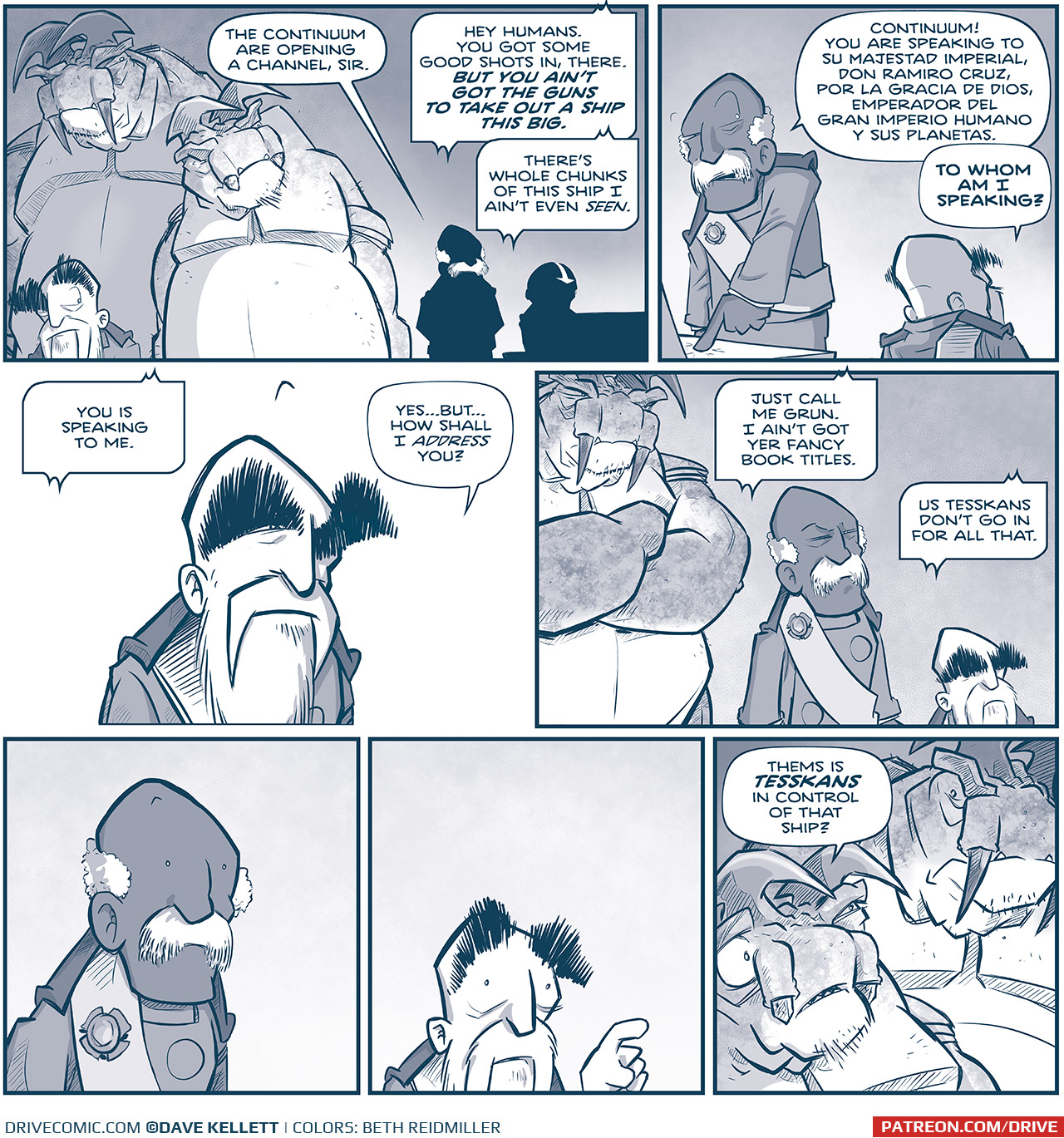 PANEL 1: The EMPEROR stands in front of his two large TESSAN body guards. In the background in silhouette stands the ADMIRAL next to a PILOT. ADMIRAL: The Continuum are opening a chanel, sir. CONTINUUM CHANEL: Hey humans, You got some good shots in, there. BUT YOU AIN’T GOT THE GUNS TO TAKE OUT A SHIP THIS BIG. There’s whole chunks of this ship I ain’t even SEEN. PANEL 2: The ADMIRAL hits a button the console, while the EMPEROR stands, facing away from us. ADMIRAL: Continuum! You are speaking to Su Majestad Imperial, Don Ramior Cruz, por la Gracia de Dios, Emperador del Gran Imperio Humano y sus Planetas. EMPEROR: TO WHOM AN I SPEAKING? PANEL 3: The EMPEROR listens, in an open panel with no background. CONTINUUM CHANEL: You is speaking to me. EMPEROR: Yes…but…how shall I address you? PANEL 4: The largest TESSKAN bodyguard stands behind the ADMIRAL and the EMPEROR. CONTINUUM CHANEL: Just call me Grun. I ain’t got yer fancy book titles. Us Tesskans don’t go in for all that. PANEL 5: The ADMIRAL stands shocked. No text. PANEL 6: The EMPEROR stands shocked, with a finger in the air. No text. PANEL 7: The two TESSKAN bodyguards look at eachother. SMALLER TESSKAN: Thems is TESSKANS in control of that ship? ——— Want to read the full story? Join us at Patreon.com/drive for the *FULL* Tales of the Drive archives, art giveaways, fun community, and more! DRIVE copyright Dave Kellett. Colors by Beth Reidmiller