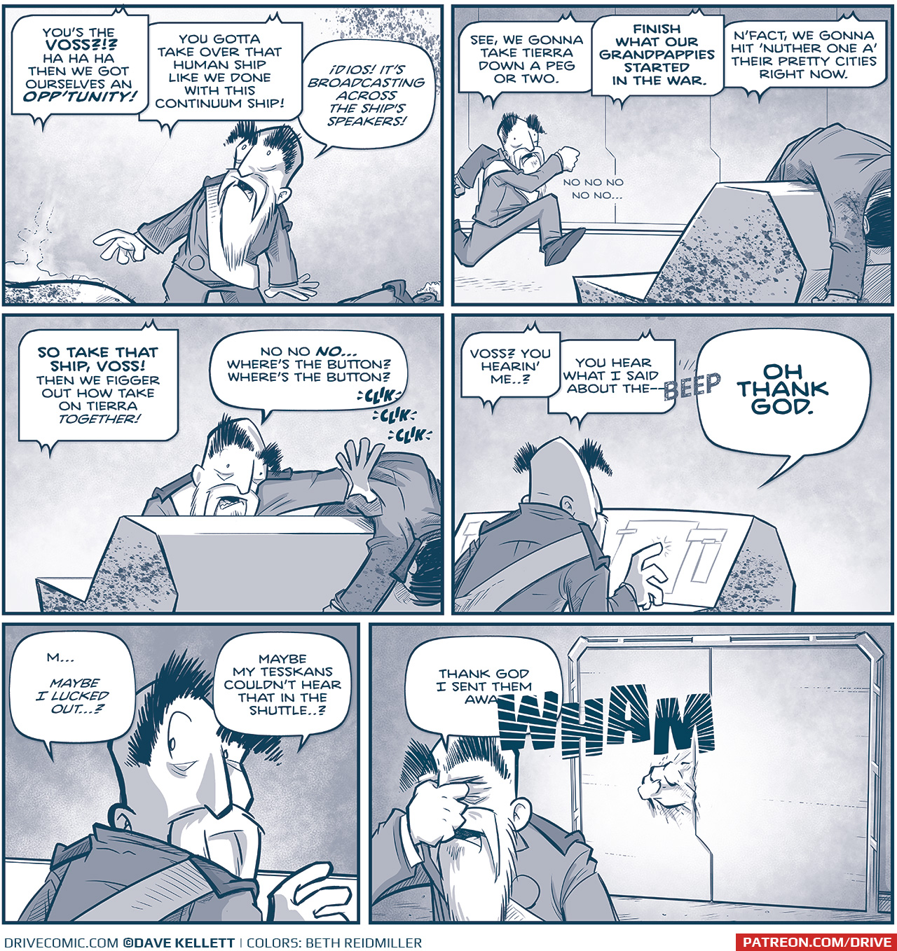 PANEL 1: The EMPEROR stands, shocked, listening to the overhead speakers. At his feet we an see the belly of the felled Tesskan, still smoking, and the Admiral’s shoulder. TESSKAN (via loudspeaker): You’s the VOSS?!? Ha ha ha then we got ourselves an OPP’TUNITY! You gotta take over that human ship like we done with this Continuum ship! EMPEROR: Dios! It’s broadcasting across the ship’s speakers! PANEL 2: The EMPEROR runs at full sprint to he computer desk, splattered with blood, and the body of a pilot slung across the top. TESSKAN (via loudspeaker): See, we gotta take Tierra down a peg or two. FINISH WHAT OUR GRANDPAPPIES STARTED IN THE WAR. N’fact, we gonna hit ‘nuther one a’ their pretty cities right now. Emperor: no no no no no no…. PANEL 3: The EMPEROR shoves the body of the pilot our of the way so he can attempt to turn off the loudspeaker. TESSKAN (via loudspeaker): SO TAKE THAT SHIP, VOSS! Then we figger out how take on Tierra TOGETHER! EMPEROR: No no NO… where’s the button? Where’s the button? Sound effect: clik clik clik PANEL 4: From behind, the EMPEROR types at the computer screen. TESSKAN (via loudspeaker): Voss? You hearin’ me…? You hear what I said about the— Sound Effect: BEEP Emperor: OH THANK GOD. PANEL 5: Close up on the EMPEROR looks over his shoulder. EMPEROR: M… maybe i liked out…? Maybe my Tesskans couldn’t hear that in the shuttle…? PANEL 6: The EMPEROR grabs the nose of his bridge in relief, right as a large fist punches and dents the locked door behind him. EMPEROR: Thank God I sent them awa— Sound effect: WHAM —— Want to read the full story? Join us at Patreon.com/drive for the *FULL* Tales of the Drive archives, art giveaways, fun community, and more! DRIVE copyright Dave Kellett. Colors by Beth Reidmiller