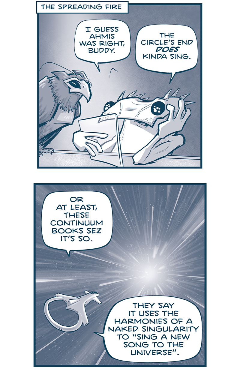 PANEL 1:
Location: The Spreading Fire
KIK, the lizard-lie alien, sits at a table reading from a clear tablet, hand on his head. His bird leans over, seemingly reading along with him
KIK: I guess Ahmis was right, Buddy. The Circle&rsquo;s End DOES kinda sing.

PANEL 2: From outside their ship, we see the ship zooming through the stars.
KIK (from inside): Or at least, these Continuum books sez it&rsquo;s so. They say it uses the harmonies of a naked singularity to &ldquo;sing a new song to the universe.&rdquo;

PANEL 4: KIK stretches his arms out as he continues.
KIK: And as it sings, the waltz-like rhythm of a fractional quantum hall state forms. And all the chaotic dancers of the cosmic plenum begin to swirl&hellip;TOGETHER!

PANEL 5: KIK bends over, pulling his hands together.
KIK: What was once a crowded dance floor, where everyone was bumpin&rsquo; into each other, becomes perfect synchronicity! A swirling ballroom of dancers perfectly aligned, and at perfect Planck-scale densities

PANEL 6: KIK swirls his finger in the air.
KIK: And as them dancers whirl around the ballroom, faster and faster, they become more stable, more topologically protected! Their dance is irresistible! Every onlooker is intoxicated by their energy! Their entanglement!

PANEL 7: KIK brings his fingers to touch close to his face.
KIK: And the internal curvature of the dance creates a collective quantum geometry! And in that moment ONLY THE DANCE MATTERS. All quantum information, all spacetime, warps to match the dancers flow!

PANEL 8: KIK puts the tablet down to talk directly to his bird.
KIK: Or&hellip;at least&hellip; that&rsquo;s what the book says?

PANEL 9: KIK slumps over with his fists on his chin. The bird looks down at him. Behind them, the door is open to a bright hallways. AHMIS stands int he door way, backlit, with a sweet smile on his face.
KIK: I dunno, Buddy. MEBBE I DON&rsquo;T GET IT YET.

&mdash;&mdash;
Want to read the full story? Join us at Patreon.com/drive for the *FULL* Tales of the Drive archives, art giveaways, fun community, and more! DRIVE copyright Dave Kellett. Colors by Beth Reidmiller