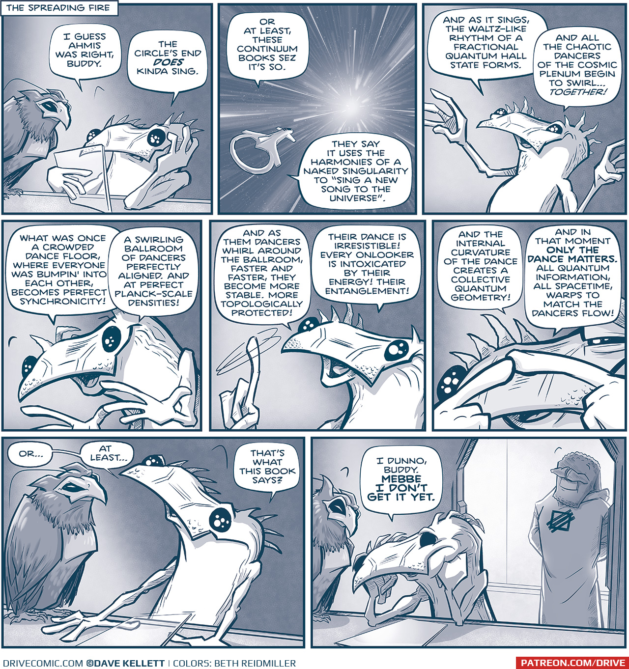 PANEL 1:
Location: The Spreading Fire
KIK, the lizard-lie alien, sits at a table reading from a clear tablet, hand on his head. His bird leans over, seemingly reading along with him
KIK: I guess Ahmis was right, Buddy. The Circle&rsquo;s End DOES kinda sing.

PANEL 2: From outside their ship, we see the ship zooming through the stars.
KIK (from inside): Or at least, these Continuum books sez it&rsquo;s so. They say it uses the harmonies of a naked singularity to &ldquo;sing a new song to the universe.&rdquo;

PANEL 4: KIK stretches his arms out as he continues.
KIK: And as it sings, the waltz-like rhythm of a fractional quantum hall state forms. And all the chaotic dancers of the cosmic plenum begin to swirl&hellip;TOGETHER!

PANEL 5: KIK bends over, pulling his hands together.
KIK: What was once a crowded dance floor, where everyone was bumpin&rsquo; into each other, becomes perfect synchronicity! A swirling ballroom of dancers perfectly aligned, and at perfect Planck-scale densities

PANEL 6: KIK swirls his finger in the air.
KIK: And as them dancers whirl around the ballroom, faster and faster, they become more stable, more topologically protected! Their dance is irresistible! Every onlooker is intoxicated by their energy! Their entanglement!

PANEL 7: KIK brings his fingers to touch close to his face.
KIK: And the internal curvature of the dance creates a collective quantum geometry! And in that moment ONLY THE DANCE MATTERS. All quantum information, all spacetime, warps to match the dancers flow!

PANEL 8: KIK puts the tablet down to talk directly to his bird.
KIK: Or&hellip;at least&hellip; that&rsquo;s what the book says?

PANEL 9: KIK slumps over with his fists on his chin. The bird looks down at him. Behind them, the door is open to a bright hallways. AHMIS stands int he door way, backlit, with a sweet smile on his face.
KIK: I dunno, Buddy. MEBBE I DON&rsquo;T GET IT YET.

&mdash;&mdash;
Want to read the full story? Join us at Patreon.com/drive for the *FULL* Tales of the Drive archives, art giveaways, fun community, and more! DRIVE copyright Dave Kellett. Colors by Beth Reidmiller