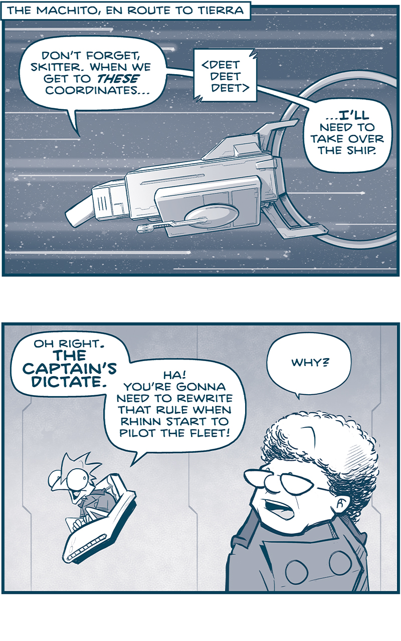LOCATION TAG: The Machito, en route to Tierra
PANEL 1: The MACHITO flies through space, stars zooming behind it.
CAPTAIN (from inside the ship): Don&rsquo;t forget, Skitter. When we get to THESE coordinates&hellip;
SOUND EFFECT: <deet deet deet>
CAPTAIN: &hellip;I&rsquo;LL need to take over the ship.

PANEL 2: SKITTER sits in his flying chair, and responds to the CAPTAIN, who looks over his shoulder at him.
SKITTER: Oh right. THE CAPTAIN&rsquo;S DICTATE. Ha! You&rsquo;re gonna need to rewrite that rule when Rhinn start to pilot of the fleet!
CAPTAIN: Why?

PANEL 3: SKITTER, in his flying chair, against a white background with no panel borders.
SKITTER: Because, unlike you, Rhinn can see outside the ship!

PANEL 4: Close up on SKITTER as he continues.
SKITTER: We&rsquo;ll never have precise coordinates, but using basic way-finding cues, WE&rsquo;LL HAVE A GOOD SENSE OF THE ROUTE TO TIERRA.

PANEL 5: CUDDOW, ORLA, and the CAPTAIN stand in a line, realizing the gravity of what SKITTER just said.
CUDDOW: oh.
ORLA: OH.
CAPTAIN: WELL! ha ha ha&hellip;

PANEL 6: From outside of the MACHITO, from behind the ship, we see it zooming towards a bright light, stars streaking past.
CAPTAIN (from inside the ship): That&rsquo;s a problem for FUTURE US. First things first: we gotta win the war&hellip;

PANEL 7: The MACHITO has zoomed in to a white light against a field of stars. From the very far right corner, a ship starts to poke through frame, following the MACHITO. The ship has a stripe down the middle of it.
CAPTAIN (from inside the MACHITO, far away from us now): &hellip;THEN we can worry about problems that are sneaking up on us.

&mdash;&mdash;&mdash;
Want to read the full story? Join us at Patreon.com/drive for the *FULL* Tales of the Drive archives, art giveaways, fun community, and more! DRIVE copyright Dave Kellett. Colors by Beth Reidmiller