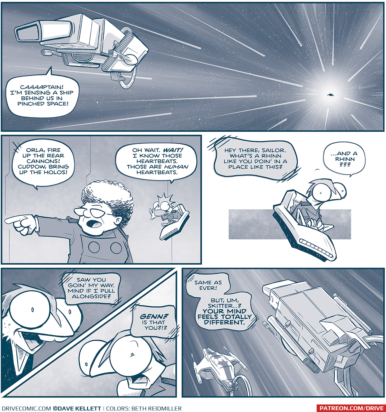 PANEL 1: A space scene, with the MACHITO flying in the foreground. Stars zoom behind to a point of white. In the while is a silhouette of a ship following them. SKITTER, from inside the ship: CAAAAPTAIN! I&rsquo;m sensing a ship behind. us in pinched space! PANEL 2: The CAPTAIN points as she gives orders. SKITTER floats in his flying chair next to her, puts out his hand as he talks. CAPTAIN: Orla, fire up the fear cannons! Cuddow, bring up the holos! SKITTER: Oh wait. WAIT! I know those heartbeats. Those are HUMAN heartbeats. PANEL 3: SKITTER in his chair, floating against a panel-less background. TELEPATHIC VOICE: Hey there, Sailor. What&rsquo;s a Rhinn like you doin&rsquo; in a place like this? SKITTER (outloud): &hellip;and a Rhinn??? PANEL 4: A split panel showing two locations at the same time. On the top half is GENN, the Rhinn. On the bottom half is SKITTER. GENN, telepathically: Saw you goin&rsquo; my way. Mind if I pull alongside? SKITTER, telepathically: GENN? Is that you?!? PANEL 5: TRES PRIMO&rsquo;s ship, with a strip and a 3, has pulled up beside the MACHITO as they zoom through space. GENN, telepathically: Same as ever! But, um, Skitter&hellip;? YOUR MIND FEELS TOTALLY DIFFERENT. &mdash;&mdash; Want to read the full story? Join us at Patreon.com/drive for the *FULL* Tales of the Drive archives, art giveaways, fun community, and more! DRIVE copyright Dave Kellett. Colors by Beth Reidmiller 
