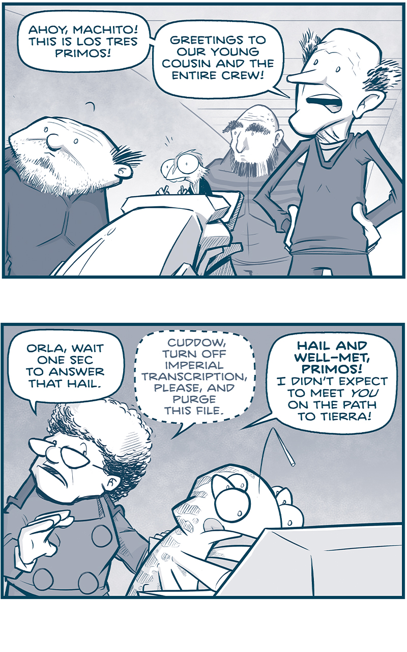 PANEL 1: LOS TRES PRIMOS stand together in a spaceship, looking forward. In the middle of them is the rhinn, GENN, at the ship controls. THIN PRIMO: Ahoy, Machito! This is Los Tres Primos! Greetings to our young cousin and the entire crew! PANEL 2: The CAPTAIN, in the Machito, stands behind CUDDOW who stands at a console, tongue out operating a screen. CAPTAIN: Orla, wait one sec to answer that hail. [whispering] Cuddow, turn off Imperial transcription, please, and purse the file. [Speaking loudly again] HAIR AND WELL-MET, PRIMOS! I didn&rsquo;t expect to meet YOU on the path to Tierra! PANEL 3: The thin primo, in hologram, responds. THIN PRIMO: Normally we steer clear of home&hellip;but we&rsquo;re DESPERATE to stop friends from making a mistake. PANEL 4: The CAPTAIN watches the thin primo on hologram. CAPTAIN: What friends? THIN PRIMO: THE NYX. They sent along a cryptic message, saying &ldquo;These Nyx will have enforced the Empire&rsquo;s Justice.&rdquo; They believe they have the right to arrest the Emperor, and turn him over tot he courts. PANEL 5: The CAPTAIN continues to speak to the thin primo via hologram. CAPTAIN: AREST THE EMPEROR? Them and what army? THIN PRIMO: EXACTLY. They&rsquo;ve built a fleet of Cruz drive warships, apparently&hellip; but it&rsquo;s a disaster int he making. PANEL 6: Back on Los Tres Primo&rsquo;s ship, the Primos gather around the hologram of the CAPTAIN. LARGE PRIMO: They Nyx are brilliant &mdash; BUT THEY&rsquo;VE NEVER FOUGHT ANYONE. THIN PRIMO: EVER! SQUAT PRIMO: Du Fu gave them no natural predators! No wars! No Sustained combat! They&rsquo;re gonna crumple with the first punch to the nose. PANEL 7: Close up on the thin primo, under-lit in horror. THIN PRMO: I don&rsquo;t care how good their M-waves are: firepower can&rsquo;t compensate for inexperience. Unless we stop them, Captain, THE NYX WILL BE SLAUGHTERED. &mdash;&mdash; Want to read the full story? Join us at Patreon.com/drive for the *FULL* Tales of the Drive archives, art giveaways, fun community, and more! DRIVE copyright Dave Kellett. Colors by Beth Reidmiller