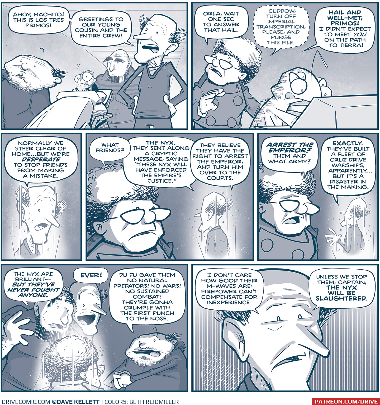 PANEL 1: LOS TRES PRIMOS stand together in a spaceship, looking forward. In the middle of them is the rhinn, GENN, at the ship controls. THIN PRIMO: Ahoy, Machito! This is Los Tres Primos! Greetings to our young cousin and the entire crew! PANEL 2: The CAPTAIN, in the Machito, stands behind CUDDOW who stands at a console, tongue out operating a screen. CAPTAIN: Orla, wait one sec to answer that hail. [whispering] Cuddow, turn off Imperial transcription, please, and purse the file. [Speaking loudly again] HAIR AND WELL-MET, PRIMOS! I didn&rsquo;t expect to meet YOU on the path to Tierra! PANEL 3: The thin primo, in hologram, responds. THIN PRIMO: Normally we steer clear of home&hellip;but we&rsquo;re DESPERATE to stop friends from making a mistake. PANEL 4: The CAPTAIN watches the thin primo on hologram. CAPTAIN: What friends? THIN PRIMO: THE NYX. They sent along a cryptic message, saying &ldquo;These Nyx will have enforced the Empire&rsquo;s Justice.&rdquo; They believe they have the right to arrest the Emperor, and turn him over tot he courts. PANEL 5: The CAPTAIN continues to speak to the thin primo via hologram. CAPTAIN: AREST THE EMPEROR? Them and what army? THIN PRIMO: EXACTLY. They&rsquo;ve built a fleet of Cruz drive warships, apparently&hellip; but it&rsquo;s a disaster int he making. PANEL 6: Back on Los Tres Primo&rsquo;s ship, the Primos gather around the hologram of the CAPTAIN. LARGE PRIMO: They Nyx are brilliant &mdash; BUT THEY&rsquo;VE NEVER FOUGHT ANYONE. THIN PRIMO: EVER! SQUAT PRIMO: Du Fu gave them no natural predators! No wars! No Sustained combat! They&rsquo;re gonna crumple with the first punch to the nose. PANEL 7: Close up on the thin primo, under-lit in horror. THIN PRMO: I don&rsquo;t care how good their M-waves are: firepower can&rsquo;t compensate for inexperience. Unless we stop them, Captain, THE NYX WILL BE SLAUGHTERED. &mdash;&mdash; Want to read the full story? Join us at Patreon.com/drive for the *FULL* Tales of the Drive archives, art giveaways, fun community, and more! DRIVE copyright Dave Kellett. Colors by Beth Reidmiller