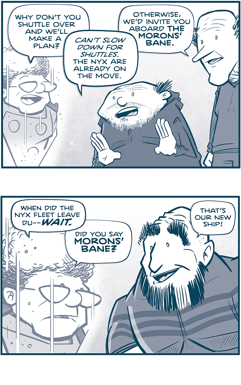 PANEL 1: The CAPTAIN, as a hologram, speaks to Los Tres Primos - a SHORT PRIMO and a THIN PRIMO.
CAPTAIN: Why don&rsquo;t you shuttle over and we&rsquo;ll make a plan
SHORT PRIMO: Can&rsquo;t slow down for shuttles. The Nyx are already on the move.
TALL PRIMO: Otherwise, we&rsquo;d invite you aboard THE MORONS&rsquo; BANE.

PANEL 2: Close up on the CAPTAIN&rsquo;s hologram, with the STRONG PRIMO responding.
CAPTAIN: When did the Nyx fleet leave Du&mdash;WAIT. Did you say MORONS&rsquo; BANE?
STRONG PRIMO: That&rsquo;s our new ship!

PANEL 3: The STRONG PRIMO and SHORT PRIMO smile as they explain.
STRONG PRIMO: Tenth one since we went on the run. 
SHORT PRIMO: We started out with LADY MONTGOMERY&rsquo;S SCHOOL FOR WAYWARD PUNCHIN&rsquo;. It was stolen scout ship, like yours.

PANEL 4: All three Primos remember the names of their ships, smiling.
STRONG PRIMO: Then we got THIS WON&rsquo;T END WELL.
SHORT PRIMO: Followed by DEFINITELY NOT STOLEN.
TALL PRIMO: Then NO RAGRETS. 

PANEL 5: From outside their new ship zooming through space, stars streaking behind them, they continue naming their past ships.
PRIMO: Then RAPID UNSCHEDULED DISASSEMBLY. CONFLICT RESOLUTION FOR FUN & PROFIT. THAT&rsquo;LL BUFF RIGHT OUT. THE M-XWAVES ARE PLAN B. And most recently&hellip;OOPS, ALL LASERS.

PANEL 6: From behind the CAPTAIN&rsquo;s hologram, over her shoulder, the SHORT PRIMO holds up both thumbs in excitement.
CAPTAIN: That&rsquo;s&hellip;quite the list.
SHORT PRIMO: We don&rsquo;t have much in life, Captain. But what we DO have&hellip; we give stupid names.

&mdash;&mdash;
Want to read the full story? Join us at Patreon.com/drive for the *FULL* Tales of the Drive archives, art giveaways, fun community, and more! DRIVE copyright Dave Kellett. Colors by Beth Reidmiller