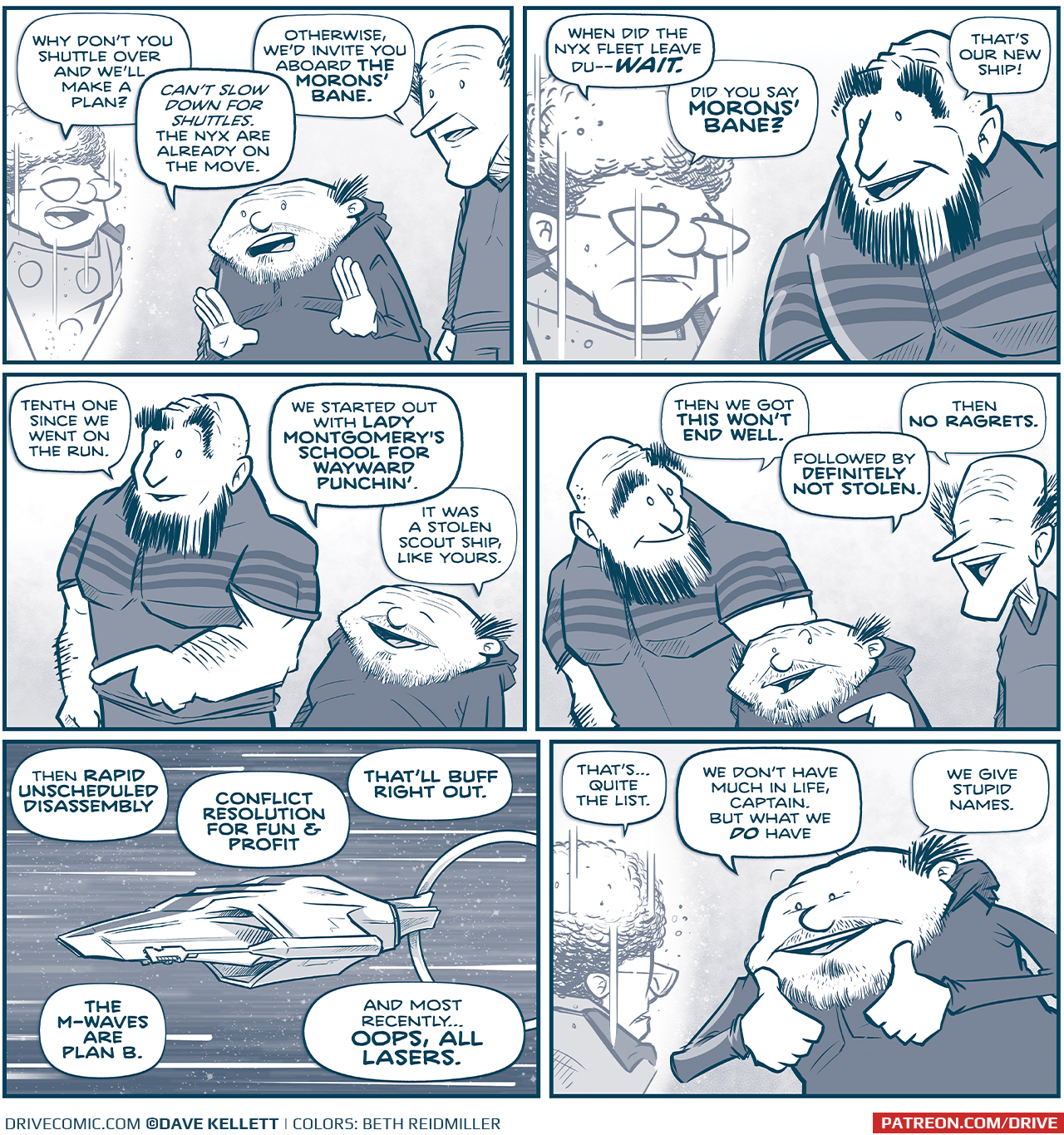 PANEL 1: The CAPTAIN, as a hologram, speaks to Los Tres Primos - a SHORT PRIMO and a THIN PRIMO.
CAPTAIN: Why don&rsquo;t you shuttle over and we&rsquo;ll make a plan
SHORT PRIMO: Can&rsquo;t slow down for shuttles. The Nyx are already on the move.
TALL PRIMO: Otherwise, we&rsquo;d invite you aboard THE MORONS&rsquo; BANE.

PANEL 2: Close up on the CAPTAIN&rsquo;s hologram, with the STRONG PRIMO responding.
CAPTAIN: When did the Nyx fleet leave Du&mdash;WAIT. Did you say MORONS&rsquo; BANE?
STRONG PRIMO: That&rsquo;s our new ship!

PANEL 3: The STRONG PRIMO and SHORT PRIMO smile as they explain.
STRONG PRIMO: Tenth one since we went on the run. 
SHORT PRIMO: We started out with LADY MONTGOMERY&rsquo;S SCHOOL FOR WAYWARD PUNCHIN&rsquo;. It was stolen scout ship, like yours.

PANEL 4: All three Primos remember the names of their ships, smiling.
STRONG PRIMO: Then we got THIS WON&rsquo;T END WELL.
SHORT PRIMO: Followed by DEFINITELY NOT STOLEN.
TALL PRIMO: Then NO RAGRETS. 

PANEL 5: From outside their new ship zooming through space, stars streaking behind them, they continue naming their past ships.
PRIMO: Then RAPID UNSCHEDULED DISASSEMBLY. CONFLICT RESOLUTION FOR FUN & PROFIT. THAT&rsquo;LL BUFF RIGHT OUT. THE M-XWAVES ARE PLAN B. And most recently&hellip;OOPS, ALL LASERS.

PANEL 6: From behind the CAPTAIN&rsquo;s hologram, over her shoulder, the SHORT PRIMO holds up both thumbs in excitement.
CAPTAIN: That&rsquo;s&hellip;quite the list.
SHORT PRIMO: We don&rsquo;t have much in life, Captain. But what we DO have&hellip; we give stupid names.

&mdash;&mdash;
Want to read the full story? Join us at Patreon.com/drive for the *FULL* Tales of the Drive archives, art giveaways, fun community, and more! DRIVE copyright Dave Kellett. Colors by Beth Reidmiller