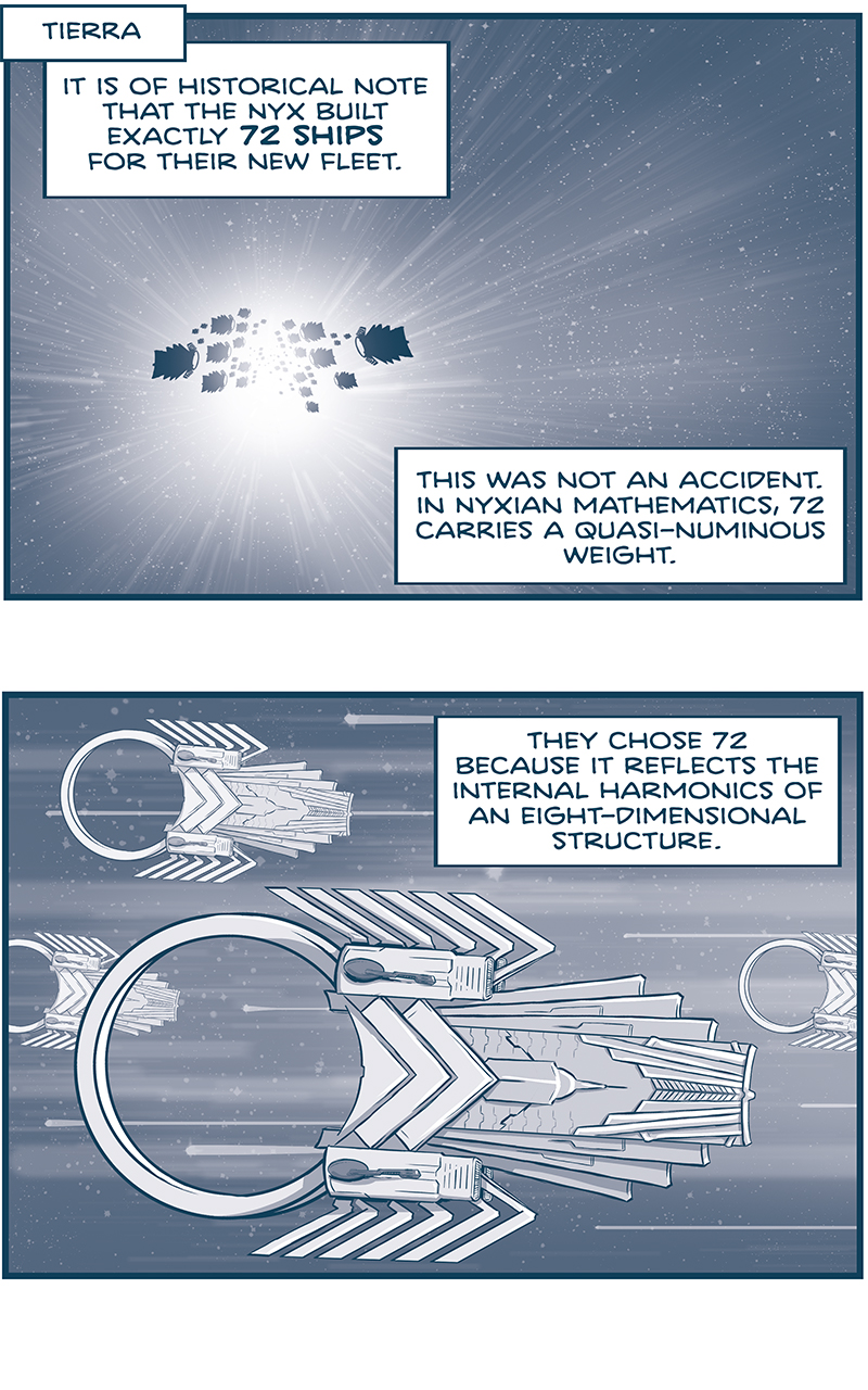 PANEL 1: Location: TIERRA Description: A fleet of ships in silhouette speed toward the viewer, streaks of stars indicate FTL flight.\ NARRATION: It is of historical note that the Nyx built exactly 72 ships for their new fleet. This was not an accident. In. Nyxian mathematics, 72 carries a quasi-numinous weight. PANEL 2: The NYX ships speed from left to right, 4 ships indicating a large fleet. Stars streak behind them as they continue in FTL flight. NARRATION: They chose 72 because it reflects the internal harmonics of an eight-dimensional structure. PANEL 3: Close up on one ship, angled toward the viewer, stars streaking behind them. NARRATION: They chose 72 because it counts every rotation of an ideal form that preserves identity. They chose 72 because it arises naturally in the mathematics of continuous symmtry. PANEL 4: 14 of the 72 ships are shown, no longer in flight, all firing M-waves from their cannons at one target (off panel). NARRATION: And so it was that 72 Nyxian ships unpinched space just past the Lagrance Point for Tierra. And fired 72 next-generation M-Wave cannons. PANEL 5: Close up on the ring of La Invencible being rained down with M-waves. NARRATION: Which struck presicely at 72 points around a Class-9 Super Heavy Ring. PANEL 6: A full view of La Invencible, it&rsquo;s ring completely blown to bits. Shadows of other hits around the entire ship. NARRATION: Which meant La Invencible would never again pinch space. &mdash;&mdash;&mdash; Want to read the full story? Join us at Patreon.com/drive for the *FULL* Tales of the Drive archives, art giveaways, fun community, and more! DRIVE copyright Dave Kellett. Colors by Beth Reidmiller