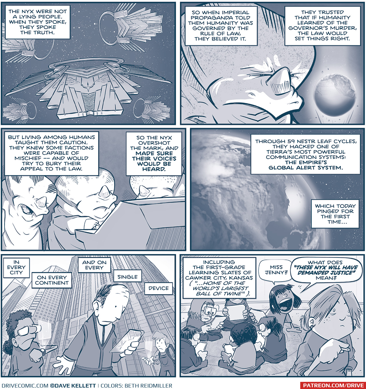 PANEL 1: In space, 5 Nyxian ships fly directly at the viewer. NARRATION: The Nyx were not a lying people. When they spoke, they spoke the truth. PANEL 2: Close up on a NYX as he looks at a projection of Earth (Tierra), furrowing his eyebrows. NARRATION: So when Imperial propaganda told them humanity was governed by the rule of law, they believed it. They trusted that if humanity learned of the Governor&rsquo;s murder, the law would set things right. PANEL 3: Three NYX stand at a computer console, the light from the screen casting shadows. NARRATION: But living among humans taught them caution. They knew some factions were capable of mischief &mdash; and would try to bury their appeal to the law. So the Nyx overshot the mark, and MADE SURE THEIR VOICES WOULD BE HEARD. PANEL 4: From space, EARTH, showing North America. NARRATION: Through 59 Nestr leaf cycles, they hacked one of fTierra&rsquo;s most powerful communication systems: THE EMPIRE&rsquo;S GLOBAL ALERT SYSTEM. Which today pinged for the first time&hellip; PANEL 5: In a city, from the street level we see skyscrapers rising in the air and three people walking. A woman with dark curly hair looks a projection from her watch, a balding man in a sweater looks at a glowing tablet, and a young girl wearing a backpack looks at a projection from a dot in her hand. NARRATION: In every city. On every continent. And on every&hellip;single&hellip;device. PANEL 6: Inside a classroom, kids sit in a circle on a rug, while a teacher in the foreground holds a piece of chalk. NARRATION: Including the first-grade learning slates of Cawker City, Kansas (&ldquo;Home of the world&rsquo;s largest ball of twine&rdquo;). GIRL: Miss Jenny? What does &ldquo;THESE NYX WILL HAVE DEMANDED JUSTICE&rdquo; mean? &mdash;&mdash;&mdash; Want to read the full story? Join us at Patreon.com/drive for the *FULL* Tales of the Drive archives, art giveaways, fun community, and more! DRIVE copyright Dave Kellett. Colors by Beth Reidmiller