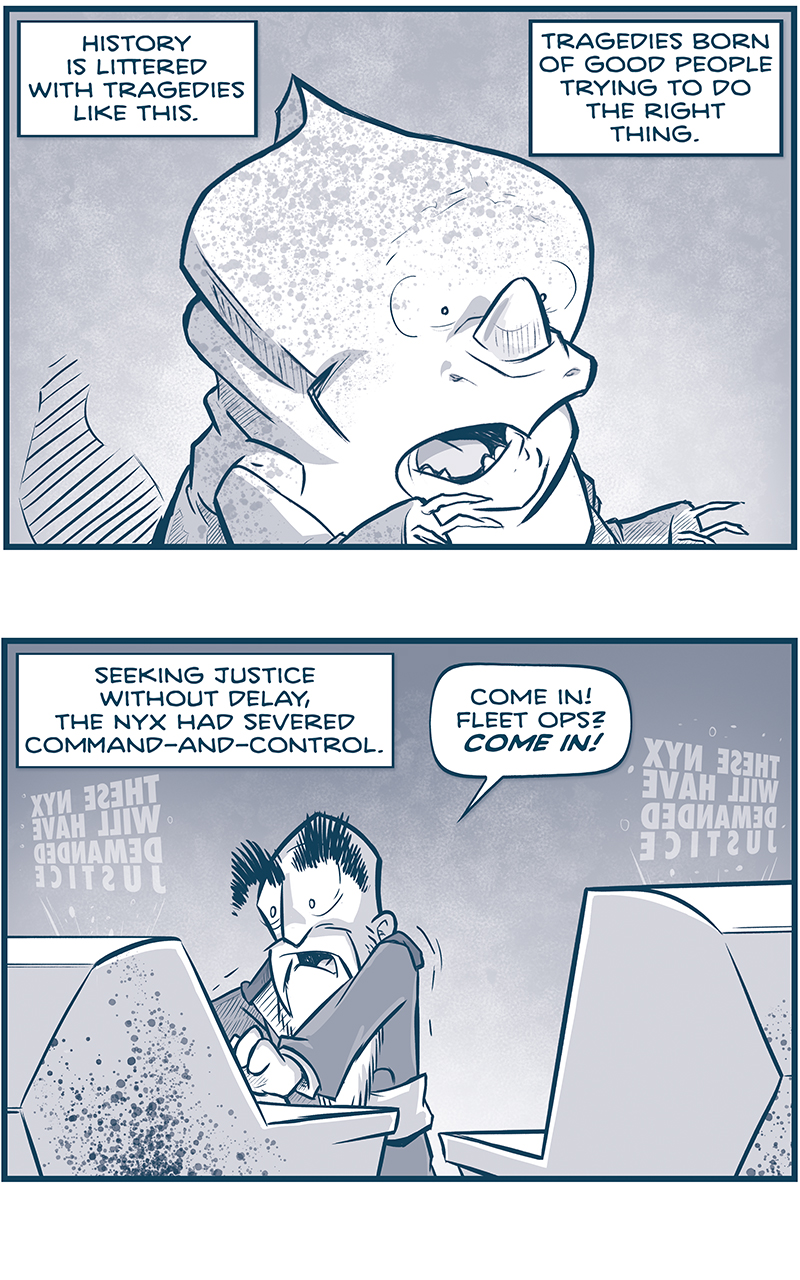 PANEL 1: A NYX stands with mouth agape, in horror at what he sees. NARRATION: History is littered with tragedies like this. Tragedies born of good people trying to do the right thing. PANEL 2: The EMPEROR stands between two computer console, looking terrified. From above the consoles project in reverse &ldquo;THESE NYX WILL HAVE DEMANDED JUSTICE&rdquo;. NARRATION: Seeking justice without delay, the Nyx had severed command-and-control. EMPERORL Come In! Fleet ops? COME IN! PANEL 3: The EARTH from above with hundreds of satellite cannons. On the Earth below you can see explosions from Brussels and Barcelona. NARRATION: They froze the emergency alert system. Silenced the orbital defense cannons. PANEL 4: A continuation of the previous panel, the edge of the Earth with its satellites, and the broken ring of La Invencible. NARRATION: &hellip;guessing that the gears of the state might be deaf to their pleas, they moved to JAM THE WORKS. PANEL 5: A continuation of the previous panel, La Invencible, beat up from the attack, in space. NARRATION: But a machine this rigit cannot survive the halt. IT CAN ONLY BREAK. PANEL 6: From behind La Invencible, we see The Spark of Thought, dinged up by La Invecible&rsquo;s cannons, but still in one piece, revs up a giant M-Wave at the earth (off panel). NARRATION: And they never guessed &mdash; could never have imagined &mdash; that they would be greeted by the largest ship in the universe, firing upon a world they&rsquo;d made defenseless. PANEL 7: The Emperor watching a screen on a console. Behind him strings &ldquo;nononononononononono&rdquo; NARRATION: Wiping out Brussels, barcelona, Cairo, and now&hellip; PANEL 8: Close in on the Emperor&rsquo;s face as he watches in horror, light blooming across his face. NARRATION: &hellip;Rome. &mdash;&mdash; Want 5,000 more comics like this? Join us at Patreon.com/sheldoncomics for the *FULL* Sheldon archives, art giveaways, fun community, and more! Sheldon Comics copyright Dave Kellett. Colors by Beth Reidmiller