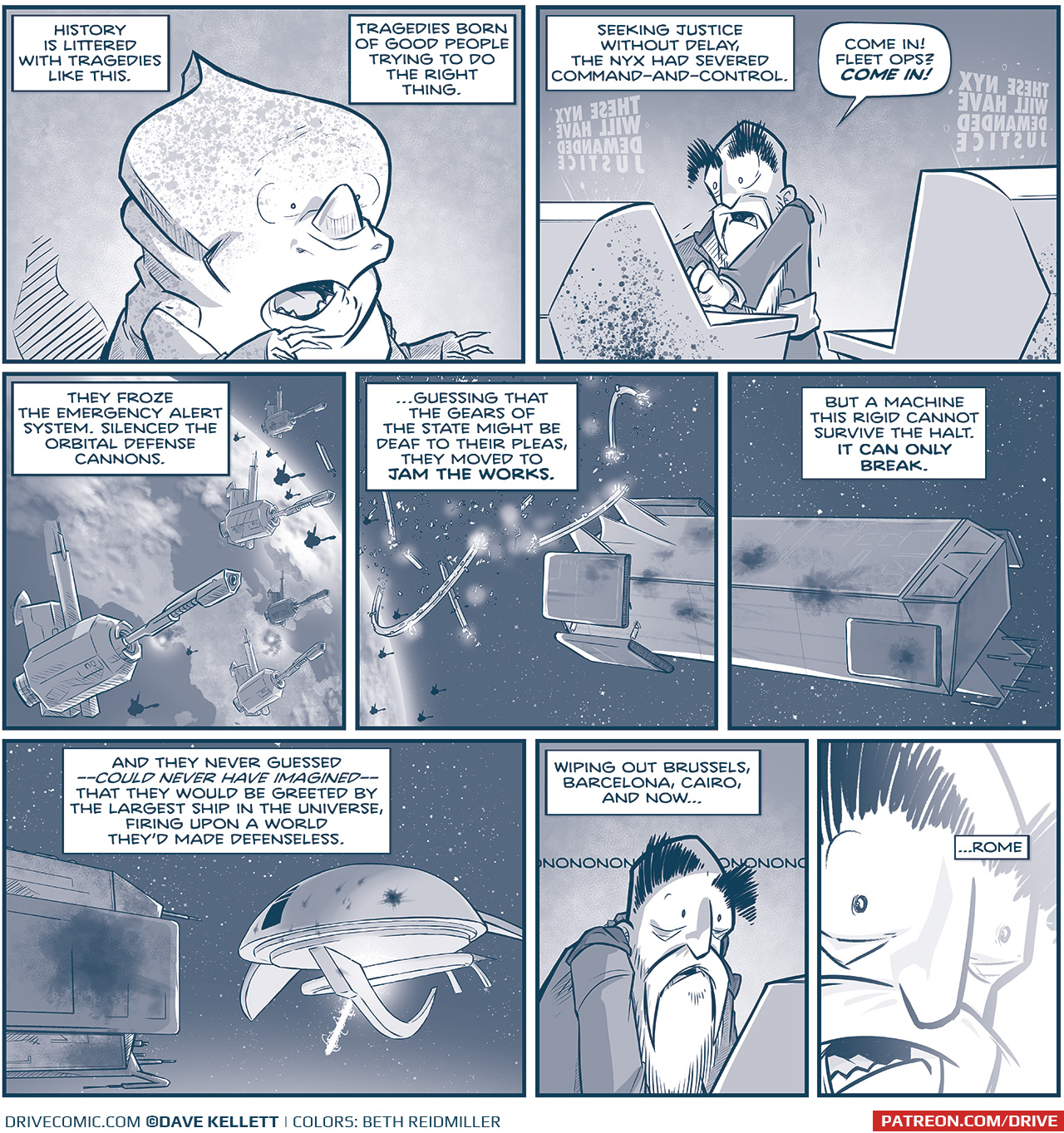 PANEL 1: A NYX stands with mouth agape, in horror at what he sees. NARRATION: History is littered with tragedies like this. Tragedies born of good people trying to do the right thing. PANEL 2: The EMPEROR stands between two computer console, looking terrified. From above the consoles project in reverse &ldquo;THESE NYX WILL HAVE DEMANDED JUSTICE&rdquo;. NARRATION: Seeking justice without delay, the Nyx had severed command-and-control. EMPERORL Come In! Fleet ops? COME IN! PANEL 3: The EARTH from above with hundreds of satellite cannons. On the Earth below you can see explosions from Brussels and Barcelona. NARRATION: They froze the emergency alert system. Silenced the orbital defense cannons. PANEL 4: A continuation of the previous panel, the edge of the Earth with its satellites, and the broken ring of La Invencible. NARRATION: &hellip;guessing that the gears of the state might be deaf to their pleas, they moved to JAM THE WORKS. PANEL 5: A continuation of the previous panel, La Invencible, beat up from the attack, in space. NARRATION: But a machine this rigit cannot survive the halt. IT CAN ONLY BREAK. PANEL 6: From behind La Invencible, we see The Spark of Thought, dinged up by La Invecible&rsquo;s cannons, but still in one piece, revs up a giant M-Wave at the earth (off panel). NARRATION: And they never guessed &mdash; could never have imagined &mdash; that they would be greeted by the largest ship in the universe, firing upon a world they&rsquo;d made defenseless. PANEL 7: The Emperor watching a screen on a console. Behind him strings &ldquo;nononononononononono&rdquo; NARRATION: Wiping out Brussels, barcelona, Cairo, and now&hellip; PANEL 8: Close in on the Emperor&rsquo;s face as he watches in horror, light blooming across his face. NARRATION: &hellip;Rome. &mdash;&mdash; Want 5,000 more comics like this? Join us at Patreon.com/sheldoncomics for the *FULL* Sheldon archives, art giveaways, fun community, and more! Sheldon Comics copyright Dave Kellett. Colors by Beth Reidmiller