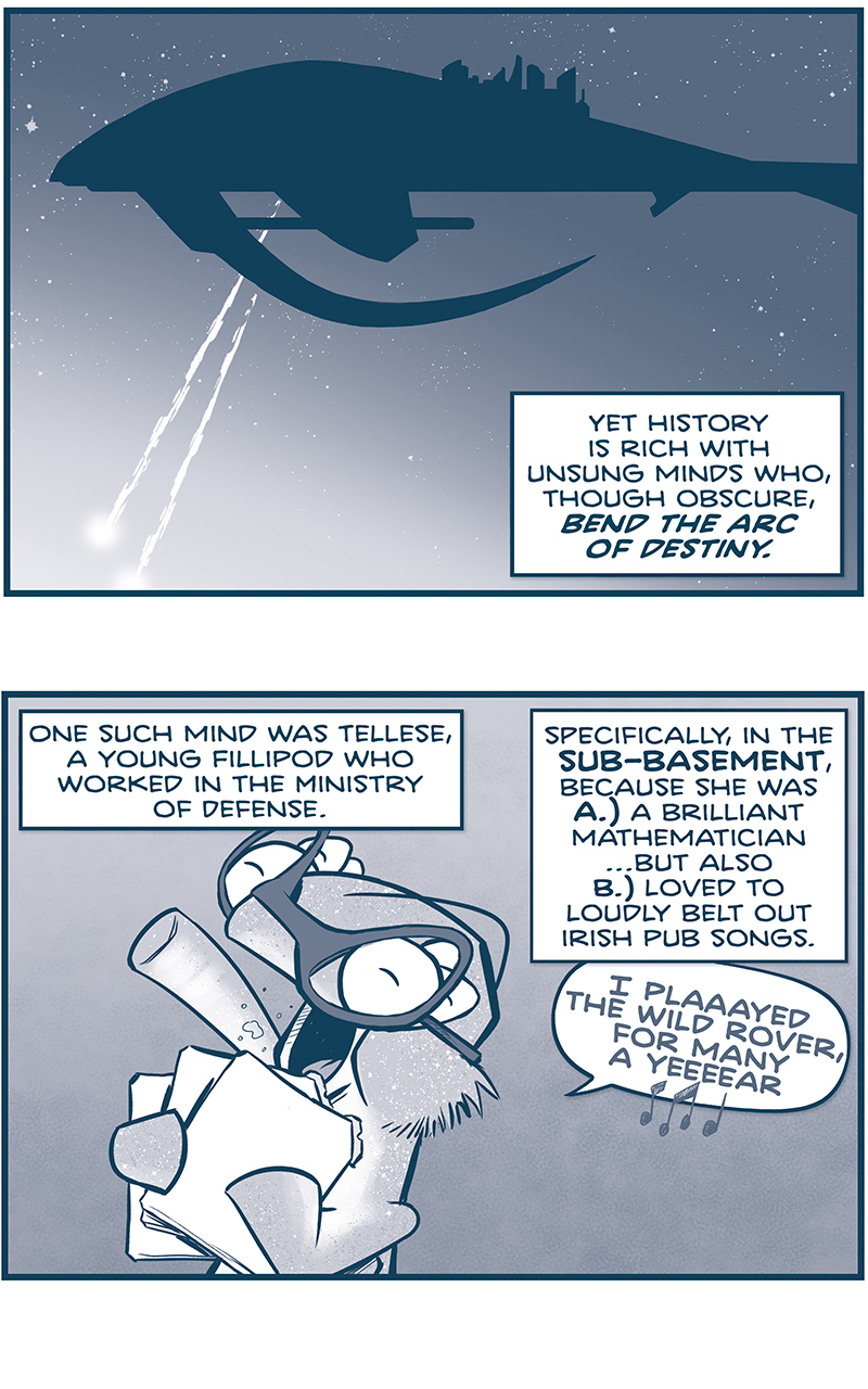 PANEL 1: THE SPARK OF THOUGHT in silhouette against a starry space. The ship sends out two large blasts. NARRATION: Yet History is rich with unsung minds who, thought obscure, BEND THE ARC OF DESTINY. PANEL 2: A fillipod with sparkly skin, wearing glasses, holds three tablet while loudly singing. NARRATION: One such mind was Tellese, a young fillipod who worked in the Ministry of Defense. Specifically, in the SUB-BASEMENT, because she was A.) a brilliant mathematician&hellip; but also B.) loved to loudly belt out Irish pub songs. TELLESE: I plaaayed the wild rover, for many a yeeeear [music note emoji] PANEL 3: TELLESE stops as she passes by a computer terminal, baking BZZT! BTTZ! sounds. NARRATION: Officially, she was an applied research mathematician. But her true genius lay in combinatorics and encryption. PANEL 4: TELLESE yells up a winding staircase, with a broom and cleaning supplies at the bottom. NARRATION: So when the global defense network completely locked up, and there was no one in the basement to stop her&hellip; TELLESE: HEY! Is no one else seein&rsquo; this? PANEL 5: Close on up TELLESE tapping quickly at a keyboard, her arms blurring, and her tongue sticking out in concentration. NARRATION: &hellip;she got to work. PANEL 6: TELLESE throws her head back at she sings loudly, multiple arms touching different computer screens. NARRATION: And by the third round of the song Rattlin&rsquo; Bog&hellip; TELLESE, singing: YO-HO, THE RATTLIN&rsquo; BOG! THE BOG DOWN IN THE VALLEY-O! RARE BOG, THE RATTLIN&rsquo; BOG! THE BOG DOWN IN THE VALLEY-O! PANEL 7: Close up on TELLESE as she looks down at her work, proudly. NARRATION: She had broken through the Nyxian lockout&hellip; Sound effect: ting! PANEL 8: A full-page scene from above earth. The atmosphere is filled with cannons, once inert, now firing rapidly outward. The page is full of cannon blasts. NARRATION: And (unknowingly) unleashed hell. &mdash;&mdash; Want to read the full story? Join us at Patreon.com/drive for the *FULL* Tales of the Drive archives, art giveaways, fun community, and more! DRIVE copyright Dave Kellett. Colors by Beth Reidmiller