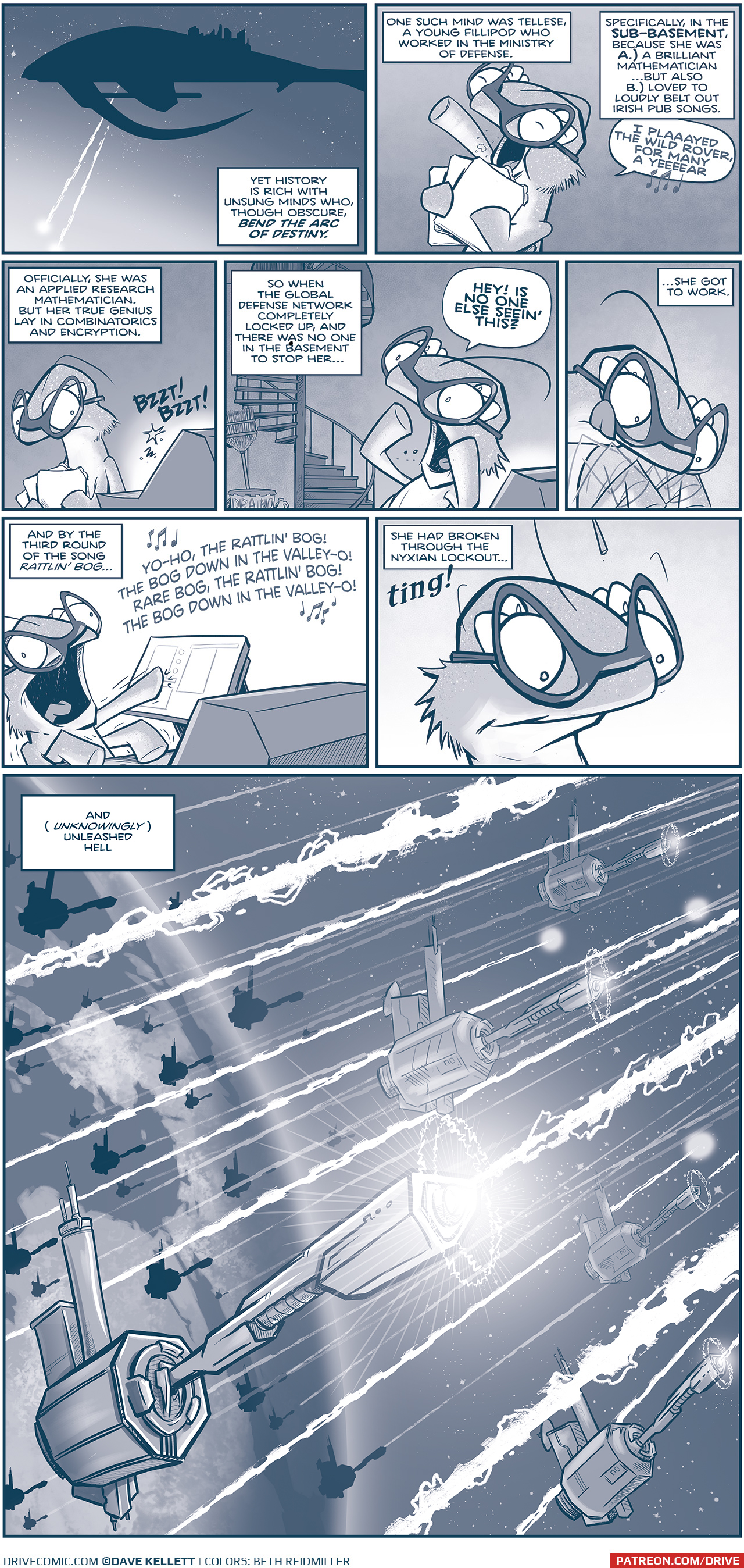 PANEL 1: THE SPARK OF THOUGHT in silhouette against a starry space. The ship sends out two large blasts. NARRATION: Yet History is rich with unsung minds who, thought obscure, BEND THE ARC OF DESTINY. PANEL 2: A fillipod with sparkly skin, wearing glasses, holds three tablet while loudly singing. NARRATION: One such mind was Tellese, a young fillipod who worked in the Ministry of Defense. Specifically, in the SUB-BASEMENT, because she was A.) a brilliant mathematician&hellip; but also B.) loved to loudly belt out Irish pub songs. TELLESE: I plaaayed the wild rover, for many a yeeeear [music note emoji] PANEL 3: TELLESE stops as she passes by a computer terminal, baking BZZT! BTTZ! sounds. NARRATION: Officially, she was an applied research mathematician. But her true genius lay in combinatorics and encryption. PANEL 4: TELLESE yells up a winding staircase, with a broom and cleaning supplies at the bottom. NARRATION: So when the global defense network completely locked up, and there was no one in the basement to stop her&hellip; TELLESE: HEY! Is no one else seein&rsquo; this? PANEL 5: Close on up TELLESE tapping quickly at a keyboard, her arms blurring, and her tongue sticking out in concentration. NARRATION: &hellip;she got to work. PANEL 6: TELLESE throws her head back at she sings loudly, multiple arms touching different computer screens. NARRATION: And by the third round of the song Rattlin&rsquo; Bog&hellip; TELLESE, singing: YO-HO, THE RATTLIN&rsquo; BOG! THE BOG DOWN IN THE VALLEY-O! RARE BOG, THE RATTLIN&rsquo; BOG! THE BOG DOWN IN THE VALLEY-O! PANEL 7: Close up on TELLESE as she looks down at her work, proudly. NARRATION: She had broken through the Nyxian lockout&hellip; Sound effect: ting! PANEL 8: A full-page scene from above earth. The atmosphere is filled with cannons, once inert, now firing rapidly outward. The page is full of cannon blasts. NARRATION: And (unknowingly) unleashed hell. &mdash;&mdash; Want to read the full story? Join us at Patreon.com/drive for the *FULL* Tales of the Drive archives, art giveaways, fun community, and more! DRIVE copyright Dave Kellett. Colors by Beth Reidmiller