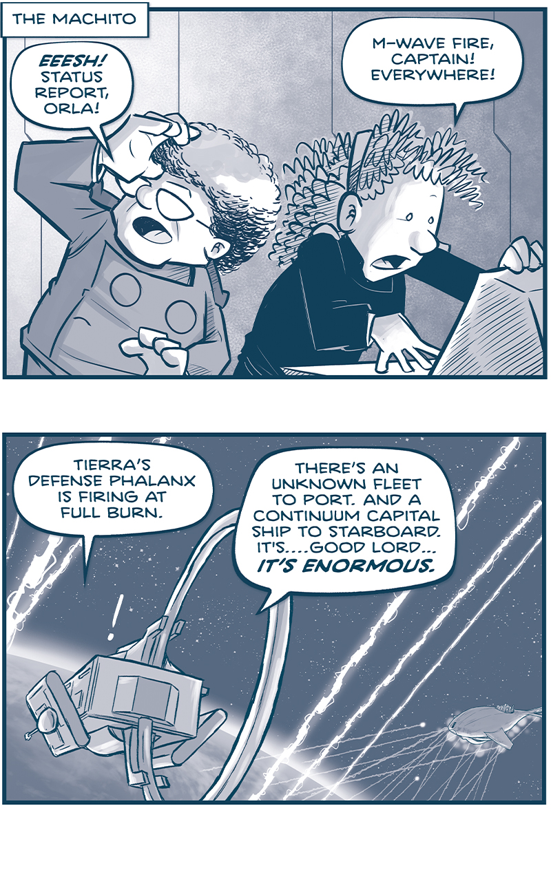 PANEL 1: The CAPTAIN and ORLA huddle by a computer terminal, reacting to the m-wave blasts outside.
NARRATION: THE MACHITO
CAPTAIN: EESH! Status report, Orla!
ORLA: M-Wave fire, Captain! Everywhere!

PANEL 2: From space, behind the MACHITO, we see a sliver of earth with m-wave blasts flying past them. The Spark of Thought hovers in the distance, taking on an array of blasts coming from Earth.
ORLA (from inside the ship): Tierra&rsquo;s defense phalanx is firing at full burn. There&rsquo;s an unknown fleet to port. And a Continuum capital ship to starboard. It&rsquo;s&hellip;good Lord&hellip;IT&rsquo;S ENORMOUS.

PANEL 3: Close up on the CAPTAIN, putting her finger to her ear as she receives a transmission.
TRANSMISSION: Scout ship, come in! This is La Invincible calling on emergency shortwave!
CAPTAIN: This is the Machito, Invencible. What&rsquo;s your status?\

PANEL 4: We see the EMPEROR in La Invencible, eyes wide, arm shaking as he holds a gun to the Tesskan arm bursting through the doors.
EMPEROR: Taneel? Is taht you? Oh thank god! You&rsquo;ve got to save me!
CAPTAIN, via transmission: EMPEROR?!?

PANEL 5: Close up on the CAPTAIN.
EMPEROR, via transmission: THEY&rsquo;RE-COMING-FOR-ME-TANELL-THEY&rsquo;RE-ABOUT-TO-BREAK-DOWN-THE-DOOR-I CAN&rsquo;T-STOP-THEM
CAPTAIN: What? Slow down sire. I don&rsquo;t understand.

PANEL 6: The CAPTAIN points as she yells direction. SKITTER floats in his chair next to her.
EMPEROR, via transmission: I&rsquo;M GONNA BE KILLED, DAMMIT! Get here! That&rsquo;s an order!
CAPTIN: Roger that. SKITTER GET US TO THAT SHIP, NOW.
SKITTER: I can&rsquo;t, Captain&hellip;

PANEL 7: A big single panel splash page of space filled with M-wave blasts. The Machito flies between blasts, Tres Primo&rsquo;s ship stays tight in front of them.
SKITTER, from inside the ship: &hellip;I&rsquo;m laying down the block for a friend.

&mdash;&mdash;&mdash;
Want to read the full story? Join us at Patreon.com/drive for the *FULL* Tales of the Drive archives, art giveaways, fun community, and more! DRIVE copyright Dave Kellett. Colors by Beth Reidmiller