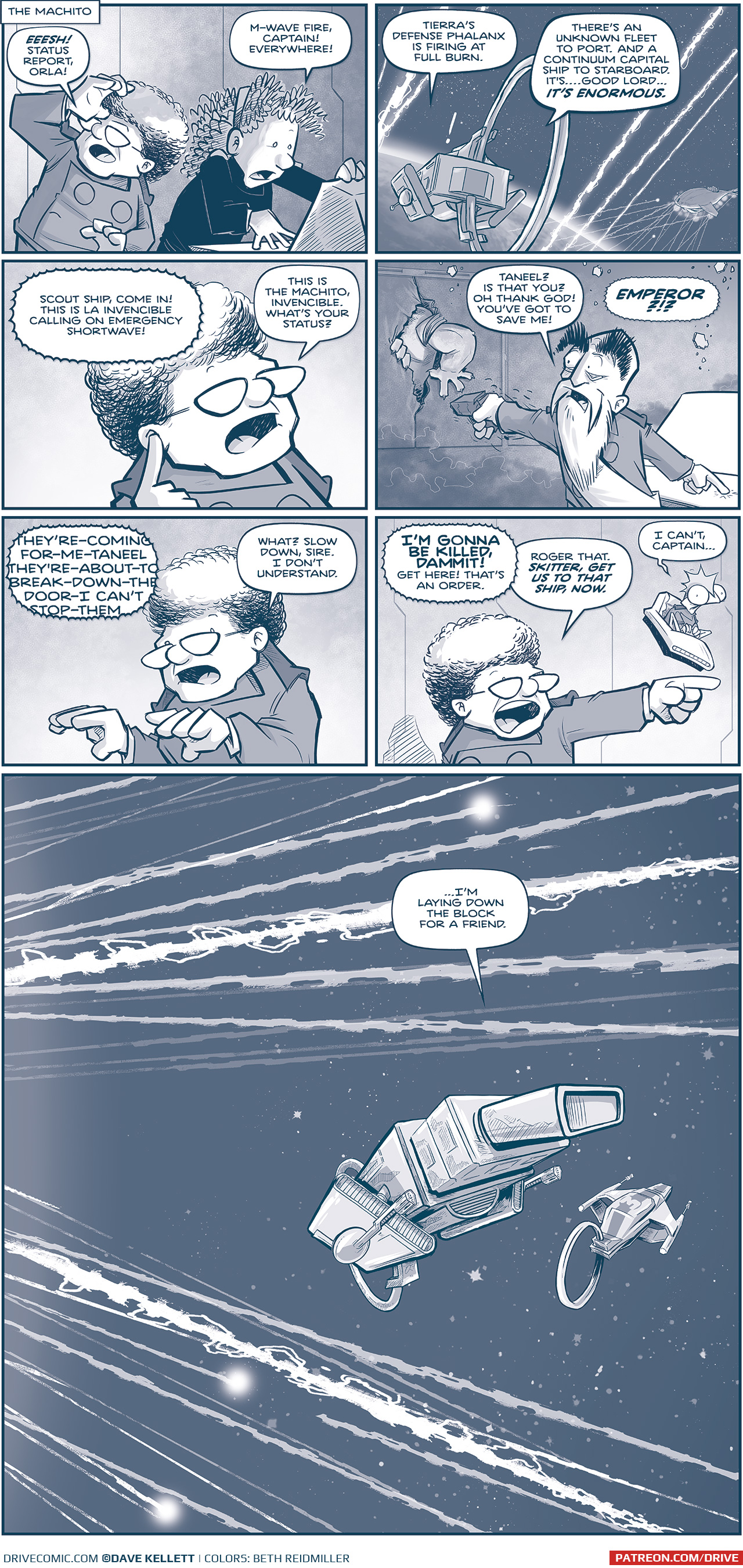 PANEL 1: The CAPTAIN and ORLA huddle by a computer terminal, reacting to the m-wave blasts outside.
NARRATION: THE MACHITO
CAPTAIN: EESH! Status report, Orla!
ORLA: M-Wave fire, Captain! Everywhere!

PANEL 2: From space, behind the MACHITO, we see a sliver of earth with m-wave blasts flying past them. The Spark of Thought hovers in the distance, taking on an array of blasts coming from Earth.
ORLA (from inside the ship): Tierra&rsquo;s defense phalanx is firing at full burn. There&rsquo;s an unknown fleet to port. And a Continuum capital ship to starboard. It&rsquo;s&hellip;good Lord&hellip;IT&rsquo;S ENORMOUS.

PANEL 3: Close up on the CAPTAIN, putting her finger to her ear as she receives a transmission.
TRANSMISSION: Scout ship, come in! This is La Invincible calling on emergency shortwave!
CAPTAIN: This is the Machito, Invencible. What&rsquo;s your status?\

PANEL 4: We see the EMPEROR in La Invencible, eyes wide, arm shaking as he holds a gun to the Tesskan arm bursting through the doors.
EMPEROR: Taneel? Is taht you? Oh thank god! You&rsquo;ve got to save me!
CAPTAIN, via transmission: EMPEROR?!?

PANEL 5: Close up on the CAPTAIN.
EMPEROR, via transmission: THEY&rsquo;RE-COMING-FOR-ME-TANELL-THEY&rsquo;RE-ABOUT-TO-BREAK-DOWN-THE-DOOR-I CAN&rsquo;T-STOP-THEM
CAPTAIN: What? Slow down sire. I don&rsquo;t understand.

PANEL 6: The CAPTAIN points as she yells direction. SKITTER floats in his chair next to her.
EMPEROR, via transmission: I&rsquo;M GONNA BE KILLED, DAMMIT! Get here! That&rsquo;s an order!
CAPTIN: Roger that. SKITTER GET US TO THAT SHIP, NOW.
SKITTER: I can&rsquo;t, Captain&hellip;

PANEL 7: A big single panel splash page of space filled with M-wave blasts. The Machito flies between blasts, Tres Primo&rsquo;s ship stays tight in front of them.
SKITTER, from inside the ship: &hellip;I&rsquo;m laying down the block for a friend.

&mdash;&mdash;&mdash;
Want to read the full story? Join us at Patreon.com/drive for the *FULL* Tales of the Drive archives, art giveaways, fun community, and more! DRIVE copyright Dave Kellett. Colors by Beth Reidmiller