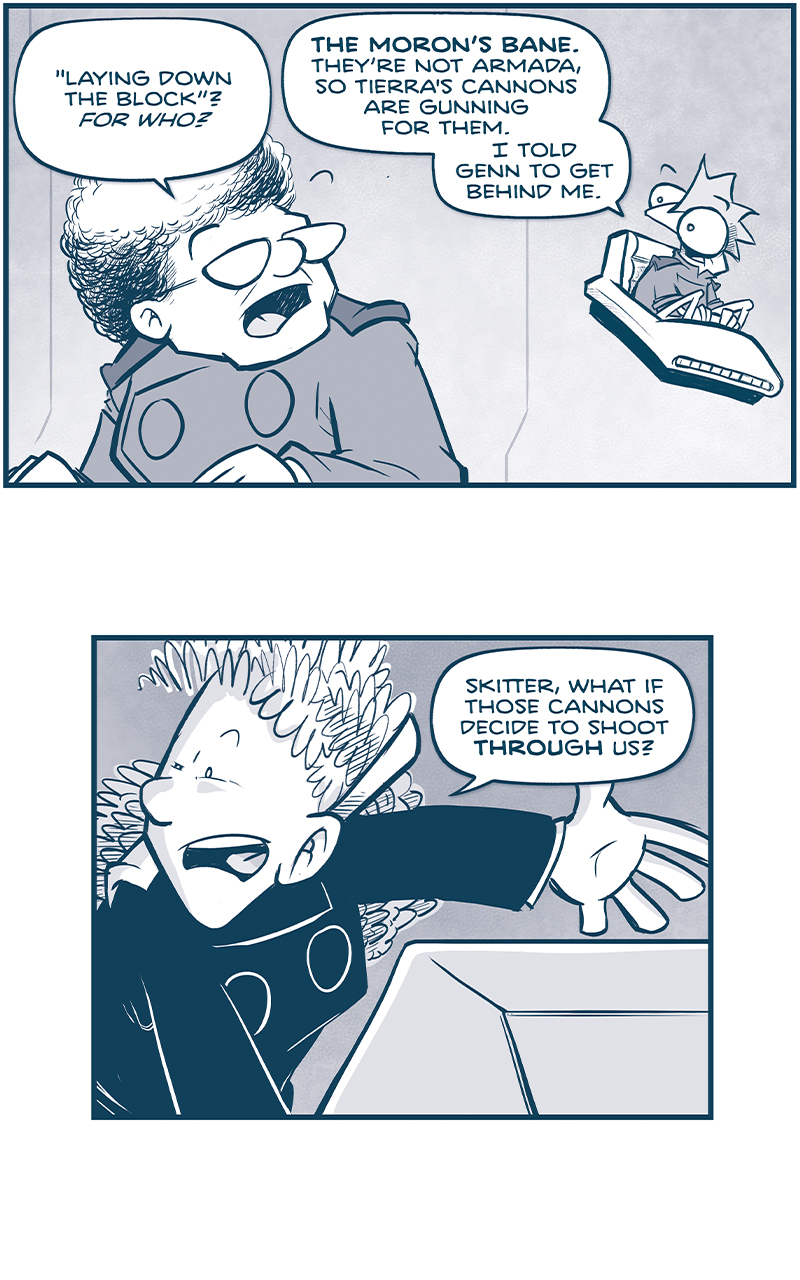 PANEL 1: THE CAPTAIN talks to SKITTER, sitting in his hover chair.
CAPTAIN: &ldquo;Laying down the block&rdquo;? For who?
SKITTER: The Moron&rsquo;s Mane. They&rsquo;re not armada, so Tierra&rsquo;s cannons are gunning for them. I told Genn to get behind me.

PANEL 2: ORLA, at a computer console, gestures.
ORLA: Skitter, what if those cannons decide to shoot THROUGH us?

PANEL 3: SKITTER, alone in his chair, responds.
SKITTER: They won&rsquo;t. The M-waves are staying clear of&mdash;
VOICE: HEY EMP&rsquo;ROR? YOU STILL THERE?

PANEL 4: The CAPTAIN stands in the background as ORLA squints at the computer console.
CAPTAIN: Orla, what&rsquo;s that voice?
ORLA: Some idiot is blasting on every open frequency.
VOICE: EMP&rsquo;ROR?

PANEL 5: From behind the CAPTAIN, pointing at SKITTER, squinting.
CAPTAIN: Well turn it down! And skitter, tell Genn to FLY TIGHT. We&rsquo;re getting to that ship.
SKITTER: Yes Ma&rsquo;am. But this is like running a three-legged race&hellip; TRYING TO FLY TWO SHIPS IN SYNC. 
VOICE: IT&rsquo;S GRUN AGAIN. AND I GOT SOME GOOD NEWS.

PANEL 6: From space, we see THE SPARK OF THOUGHT above Earth, still being pelted with M-waves.
GRUN, from inside the ship: OUR SHIP JUST FIGGERED OUT WHICH O&rsquo; THEM PRETTY CITIES DOWN THERE IS YER CAPITAL.

&mdash;&mdash;
Want to read the full story? Join us at Patreon.com/drive for the *FULL* Tales of the Drive archives, art giveaways, fun community, and more! DRIVE copyright Dave Kellett. Colors by Beth Reidmiller
