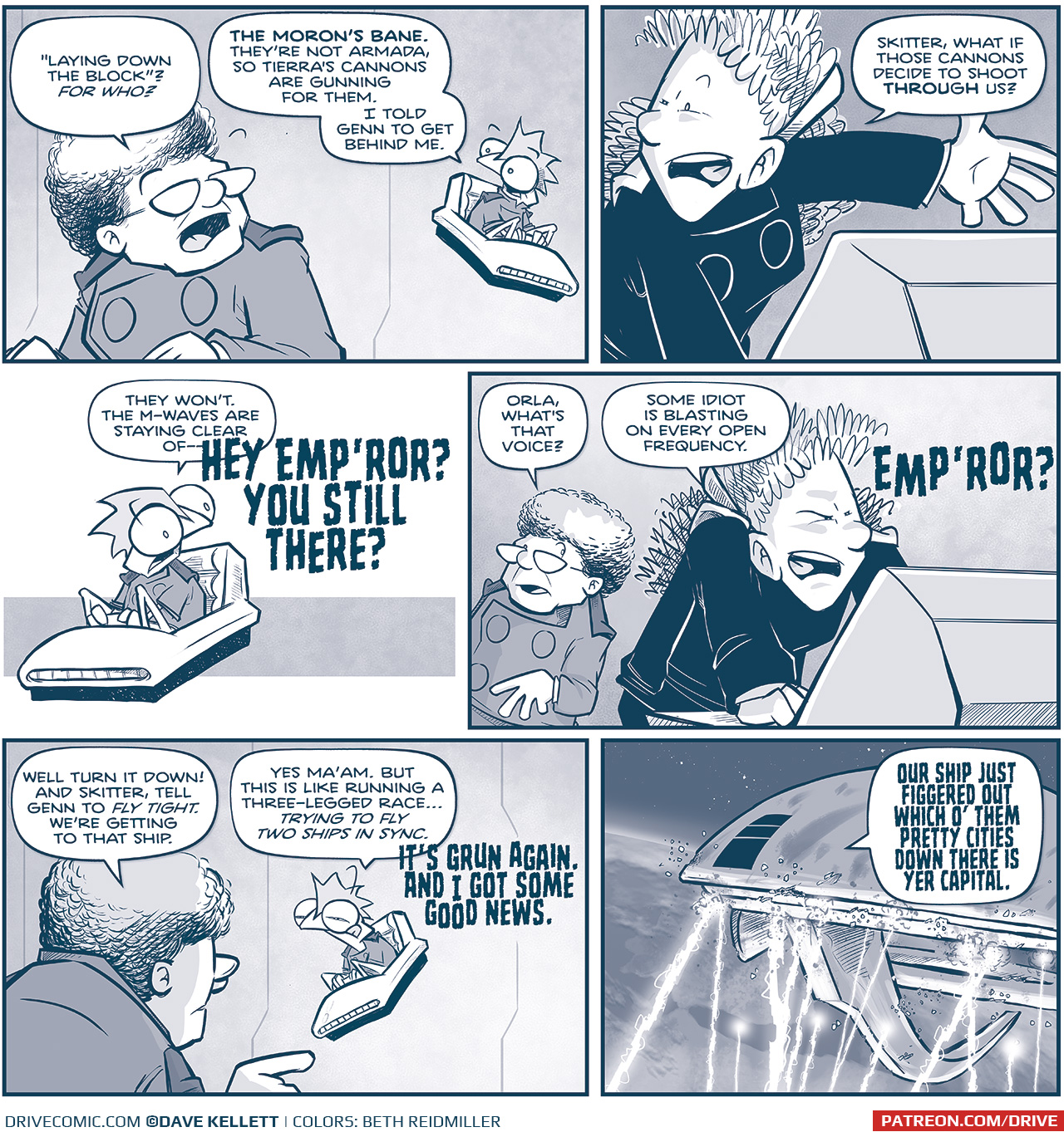 PANEL 1: THE CAPTAIN talks to SKITTER, sitting in his hover chair.
CAPTAIN: &ldquo;Laying down the block&rdquo;? For who?
SKITTER: The Moron&rsquo;s Mane. They&rsquo;re not armada, so Tierra&rsquo;s cannons are gunning for them. I told Genn to get behind me.

PANEL 2: ORLA, at a computer console, gestures.
ORLA: Skitter, what if those cannons decide to shoot THROUGH us?

PANEL 3: SKITTER, alone in his chair, responds.
SKITTER: They won&rsquo;t. The M-waves are staying clear of&mdash;
VOICE: HEY EMP&rsquo;ROR? YOU STILL THERE?

PANEL 4: The CAPTAIN stands in the background as ORLA squints at the computer console.
CAPTAIN: Orla, what&rsquo;s that voice?
ORLA: Some idiot is blasting on every open frequency.
VOICE: EMP&rsquo;ROR?

PANEL 5: From behind the CAPTAIN, pointing at SKITTER, squinting.
CAPTAIN: Well turn it down! And skitter, tell Genn to FLY TIGHT. We&rsquo;re getting to that ship.
SKITTER: Yes Ma&rsquo;am. But this is like running a three-legged race&hellip; TRYING TO FLY TWO SHIPS IN SYNC. 
VOICE: IT&rsquo;S GRUN AGAIN. AND I GOT SOME GOOD NEWS.

PANEL 6: From space, we see THE SPARK OF THOUGHT above Earth, still being pelted with M-waves.
GRUN, from inside the ship: OUR SHIP JUST FIGGERED OUT WHICH O&rsquo; THEM PRETTY CITIES DOWN THERE IS YER CAPITAL.

&mdash;&mdash;
Want to read the full story? Join us at Patreon.com/drive for the *FULL* Tales of the Drive archives, art giveaways, fun community, and more! DRIVE copyright Dave Kellett. Colors by Beth Reidmiller
