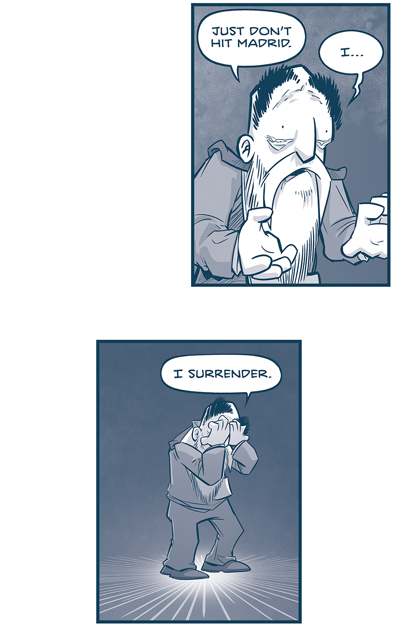 PANEL 1: The EMPEROR stands at a blood-splattered computer consul, hands flat, eyes wide, looking shocked.
EMPEROR: M-Madrid?!?
GRUN, from the speaker: HAR HAR HAR

PANEL 2: From space, the SPARK OF THOUGHT is getting blasted with m-waves. The ship is damanged but not beyond repair at this point.
GRUN, from inside the ship: I told our ship to shoot yer capital when we got here, BUT IT DIDN&rsquo;T KNOW NUTHIN&rsquo; ABOUT YER CITIES. Ain&rsquo;t never been to Tierra before.

PANEL 3: GRUN, the very large tesskan with an eye patch and rope wrapped around one of his horns, points at a computer consul, next to another Tesskan who hovers his hand over the light.
GRUN: But I guess it&rsquo;s been lookin&rsquo; at power lines &rsquo;n traffic patterns &rsquo;n a buncha nonsense to figure it out. And it done it!

PANEL 4: Close up on GRUN, as he yells.
GRUN: So guess what? Just like you took our cities away from us, we gon&rsquo; take yer capital away from you.

PANEL 5: Close up on the EMPEROR, as he holds hands out defensively.
EMPEROR: no-no-no-wait. WAIT. Talk to me! What do you want? TESSKINL? You can have Tesskil back.

PANEL 6: Close up on GRUN.
GRUN: Oh we &lsquo;bout to get EVER&rsquo;THING back. We gon&rsquo; take out the city that&rsquo;s caused ev&rsquo;ry misery we ever known.

PANEL 7: Very close up on the Emperor, as be begs.
EMPEROR: Please. MADRID. The Jewel of the Empire. I BEG YOU!

PANEL 8: The camera has backed away from the Emperor a little as he continues to beg.
EMPEROR: I&rsquo;ll give you anything you want.

PANEL 9: Even further away from the Emperor, as tears well up in his eyes.
EMPEROR: Just don&rsquo;t hit Madrid. I&hellip;

PANEL 10: The EMPEROR stands alone against a dark background, a spotlight on him.
EMPEROR: I surrender.

&mdash;&mdash;
Want to read the full story? Join us at Patreon.com/drive for the *FULL* Tales of the Drive archives, art giveaways, fun community, and more! DRIVE copyright Dave Kellett. Colors by Beth Reidmiller
