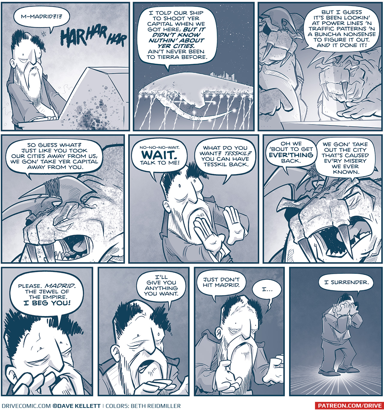 PANEL 1: The EMPEROR stands at a blood-splattered computer consul, hands flat, eyes wide, looking shocked.
EMPEROR: M-Madrid?!?
GRUN, from the speaker: HAR HAR HAR

PANEL 2: From space, the SPARK OF THOUGHT is getting blasted with m-waves. The ship is damanged but not beyond repair at this point.
GRUN, from inside the ship: I told our ship to shoot yer capital when we got here, BUT IT DIDN&rsquo;T KNOW NUTHIN&rsquo; ABOUT YER CITIES. Ain&rsquo;t never been to Tierra before.

PANEL 3: GRUN, the very large tesskan with an eye patch and rope wrapped around one of his horns, points at a computer consul, next to another Tesskan who hovers his hand over the light.
GRUN: But I guess it&rsquo;s been lookin&rsquo; at power lines &rsquo;n traffic patterns &rsquo;n a buncha nonsense to figure it out. And it done it!

PANEL 4: Close up on GRUN, as he yells.
GRUN: So guess what? Just like you took our cities away from us, we gon&rsquo; take yer capital away from you.

PANEL 5: Close up on the EMPEROR, as he holds hands out defensively.
EMPEROR: no-no-no-wait. WAIT. Talk to me! What do you want? TESSKINL? You can have Tesskil back.

PANEL 6: Close up on GRUN.
GRUN: Oh we &lsquo;bout to get EVER&rsquo;THING back. We gon&rsquo; take out the city that&rsquo;s caused ev&rsquo;ry misery we ever known.

PANEL 7: Very close up on the Emperor, as be begs.
EMPEROR: Please. MADRID. The Jewel of the Empire. I BEG YOU!

PANEL 8: The camera has backed away from the Emperor a little as he continues to beg.
EMPEROR: I&rsquo;ll give you anything you want.

PANEL 9: Even further away from the Emperor, as tears well up in his eyes.
EMPEROR: Just don&rsquo;t hit Madrid. I&hellip;

PANEL 10: The EMPEROR stands alone against a dark background, a spotlight on him.
EMPEROR: I surrender.

&mdash;&mdash;
Want to read the full story? Join us at Patreon.com/drive for the *FULL* Tales of the Drive archives, art giveaways, fun community, and more! DRIVE copyright Dave Kellett. Colors by Beth Reidmiller
