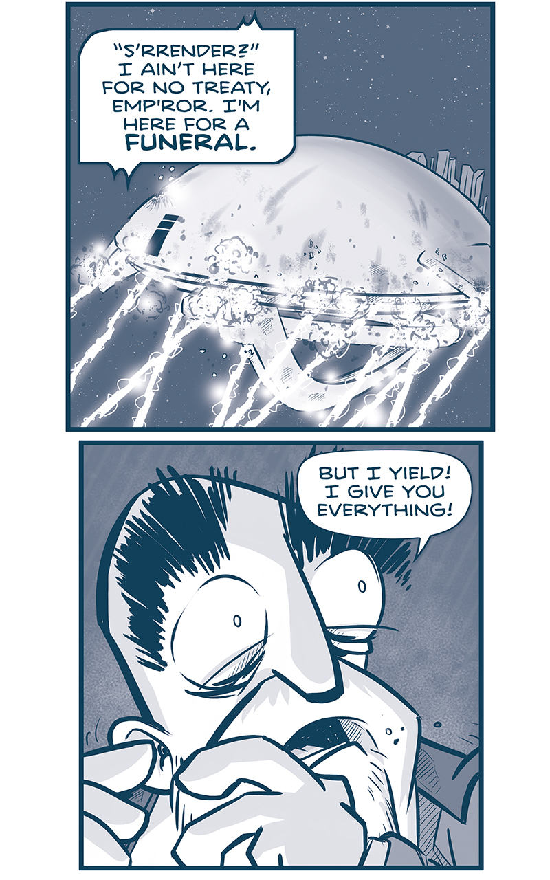 PANEL 1: The Spark of Thought getting pummeled with m-waves in space. GRUN, from inside the ship: &ldquo;S&rsquo;rrender?&rdquo; I aint here for no treaty, Emp&rsquo;ror. I&rsquo;m here for a FUNERAL. PANEL 2: Close up on the Emperor, underlit, terrified, eyes wide as he looks over his shoulder. EMPEROR: But I yield! I give you everything! PANEL 3: The Emperor yells in the foreground as the Tesskan who has been trying to get through the doors in the background finally makes it though. EMPEROR: I surrender for Madrid! TESSKAN: Fear&rsquo;s runnin&rsquo; thick on you, little man. PANEL 4: The Tesskan steps through the hole he made, with another tesskan seen behind him. TESSKAN: &hellip;But it ain&rsquo;t lyin&rsquo;. Yer down to yer last few breaths. PANEL 5 and 6: Two panels are the same scene, split down the middle of the Emperor&rsquo;s face. He grips the edges of a computer terminal that is throwing light on his face. Behind him the large Tesskan unsheeths his claws with a &ldquo;SHINK,&rdquo; CAPTAIN, over intercom: Sire, hang on! We&rsquo;re six minutes out! EMPEROR: CAPTAIN&hellip;? THey&rsquo;d cut out the heart of our Empire. FOR MADRID I&rsquo;D SURRENDER. TESSKAN: You read t&rsquo; die, boy? PANEL 6: The Emperor&rsquo;s hand is scene on the terminal screen, sliding a button up to the point where an exclamation mark in a triangle gives a warning. EMPEROR (in Spanish): &ldquo;&hellip;de Madrid al cielo, y en el cielo, un agujerito para verlo.&rdquo; PANEL 7: The back of the Emperor&rsquo;s ship, La Invencible shows the nacels charging up their power. The ships&rsquo; ring is obliterated. EMPEROR (from inside the ship): For Madrid, Tio CAPTAIN (from the Machito, via intercom): SIRE, WHAT ARE YOU DOING? PANEL 8: The Emperor&rsquo;s head, bags under his eyes, stands terrified but calm. A blast of white begins to engulf his form. EMPEROR REMEMBER ME, CAPTAIN. Remember me as someone who always&mdash; PANEL 9: A splash page of a terrific collision. La Invencible blasts into the wing and side of The Spark of Thought. A large THOOOOOOOOM stretches across the panel, shrapnel and explosions flies out. &mdash;&mdash; Want to read the full story? Join us at Patreon.com/drive for the *FULL* Tales of the Drive archives, art giveaways, fun community, and more! DRIVE copyright Dave Kellett. Colors by Beth Reidmiller