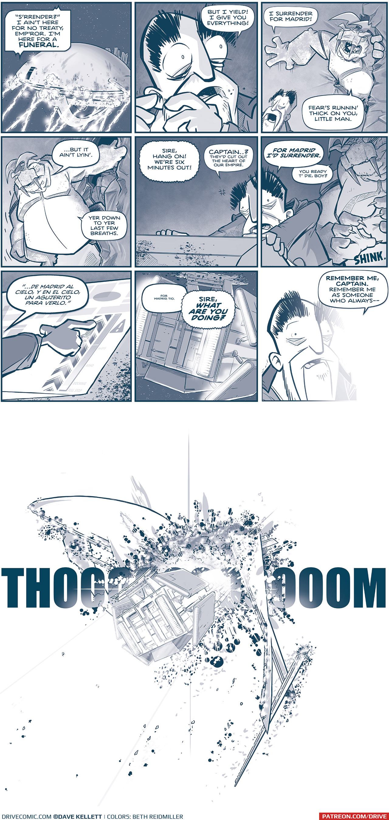 PANEL 1: The Spark of Thought getting pummeled with m-waves in space. GRUN, from inside the ship: &ldquo;S&rsquo;rrender?&rdquo; I aint here for no treaty, Emp&rsquo;ror. I&rsquo;m here for a FUNERAL. PANEL 2: Close up on the Emperor, underlit, terrified, eyes wide as he looks over his shoulder. EMPEROR: But I yield! I give you everything! PANEL 3: The Emperor yells in the foreground as the Tesskan who has been trying to get through the doors in the background finally makes it though. EMPEROR: I surrender for Madrid! TESSKAN: Fear&rsquo;s runnin&rsquo; thick on you, little man. PANEL 4: The Tesskan steps through the hole he made, with another tesskan seen behind him. TESSKAN: &hellip;But it ain&rsquo;t lyin&rsquo;. Yer down to yer last few breaths. PANEL 5 and 6: Two panels are the same scene, split down the middle of the Emperor&rsquo;s face. He grips the edges of a computer terminal that is throwing light on his face. Behind him the large Tesskan unsheeths his claws with a &ldquo;SHINK,&rdquo; CAPTAIN, over intercom: Sire, hang on! We&rsquo;re six minutes out! EMPEROR: CAPTAIN&hellip;? THey&rsquo;d cut out the heart of our Empire. FOR MADRID I&rsquo;D SURRENDER. TESSKAN: You read t&rsquo; die, boy? PANEL 6: The Emperor&rsquo;s hand is scene on the terminal screen, sliding a button up to the point where an exclamation mark in a triangle gives a warning. EMPEROR (in Spanish): &ldquo;&hellip;de Madrid al cielo, y en el cielo, un agujerito para verlo.&rdquo; PANEL 7: The back of the Emperor&rsquo;s ship, La Invencible shows the nacels charging up their power. The ships&rsquo; ring is obliterated. EMPEROR (from inside the ship): For Madrid, Tio CAPTAIN (from the Machito, via intercom): SIRE, WHAT ARE YOU DOING? PANEL 8: The Emperor&rsquo;s head, bags under his eyes, stands terrified but calm. A blast of white begins to engulf his form. EMPEROR REMEMBER ME, CAPTAIN. Remember me as someone who always&mdash; PANEL 9: A splash page of a terrific collision. La Invencible blasts into the wing and side of The Spark of Thought. A large THOOOOOOOOM stretches across the panel, shrapnel and explosions flies out. &mdash;&mdash; Want to read the full story? Join us at Patreon.com/drive for the *FULL* Tales of the Drive archives, art giveaways, fun community, and more! DRIVE copyright Dave Kellett. Colors by Beth Reidmiller