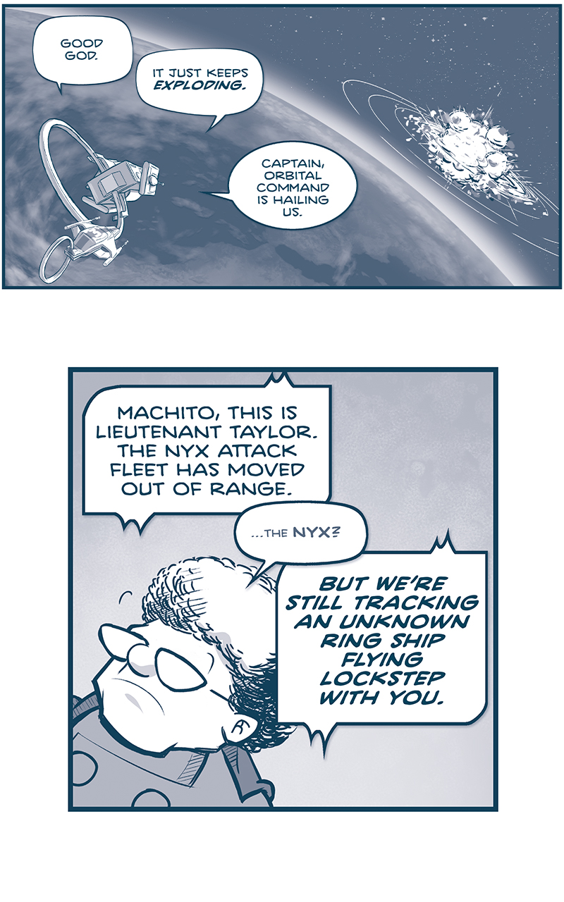 PANEL 1: The MACHITO and FOOL&rsquo;S BANE fly above the Earth, the explosion of the impact of the two giant ships are ahead of them.
unknown, from inside the MACHITO: Good God.
another unknown, from inside the MACHITO: It just keeps EXPLODING
ORLA, from inside the MACHITO: Captain, Orbital Command is hailing us.

PANEL 2: Close up on THE CAPTAIN as she listens.
CAPTAIN: Go ahead, Command.
COMMAND: MACHITO, this is Lieutenant Taylor. The Unidentified fleet has moved out of cannon range. BUT WE&rsquo;RE STILL TRACKING AN UNKNOWN RING SHIP FLYING LOCKSTEP WITH YOU.

PANEL 3: The CAPTAIN responds aggressively.
COMMAND: You are both ordered to shut down systems and prepare to be boarded.
CAPTAIN: Negative, Lieutenant. This is Capit&aacute;n de Navio Taneel, and no one&rsquo;s getting boarded, today.

PANEL 4: From above earth, an Imperial Fleet arrives over the horizon.
COMMAND: Let&rsquo;s not pull rank there, Taneel. This is Admiral Mbeki of the ISPS Galerna. 15 minutes out. And you damn well WILL be taking that order.

PANEL 5: The CAPTAIN puts her hands up reflexively as ORLA cuts in.
CAPTAIN: Roger that, Admiral. Apologies for&mdash;
ORLA: PARDON ME, ADMIAL. This is Orla O&rsquo;Malley of his majesty&rsquo;s Jinyiwei&hellip;

PANEL 6: Close up on ORLA, gesturing with her hands.
ORLA: &hellip;and I&rsquo;m afraid your order has been countermanded by higher authority.
COMMAND: Don&rsquo;t try to pull that on ME, agent. THE JINYIWEI HAVE NO SAY HERE.

PANEL 7: From behind ORLA, as she continues.
ORLA: It&rsquo;s not MY order, Admiral. It&rsquo;s the order of his excellency, EL EMPERADOR Del Gran Imperio Humano Y Sus Planetas&hellip;

PANEL 8: ORLA, fist against open palm, bows to &lsquo;NANDO, who looks horrified.
ORLA: &hellip;Fernando Cruz.
&lsquo;NANDO: OH NO YOU DON&rsquo;T.

&mdash;&mdash;
Want to read the full story? Join us at Patreon.com/drive for the *FULL* Tales of the Drive archives, art giveaways, fun community, and more! DRIVE copyright Dave Kellett. Colors by Beth Reidmiller
