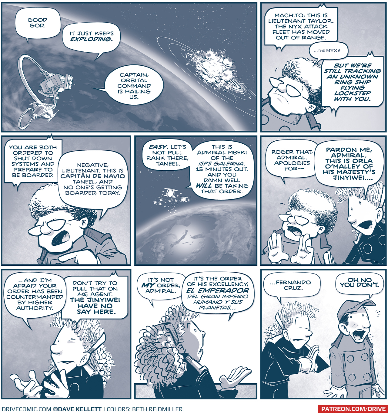 PANEL 1: The MACHITO and FOOL&rsquo;S BANE fly above the Earth, the explosion of the impact of the two giant ships are ahead of them.
unknown, from inside the MACHITO: Good God.
another unknown, from inside the MACHITO: It just keeps EXPLODING
ORLA, from inside the MACHITO: Captain, Orbital Command is hailing us.

PANEL 2: Close up on THE CAPTAIN as she listens.
CAPTAIN: Go ahead, Command.
COMMAND: MACHITO, this is Lieutenant Taylor. The Unidentified fleet has moved out of cannon range. BUT WE&rsquo;RE STILL TRACKING AN UNKNOWN RING SHIP FLYING LOCKSTEP WITH YOU.

PANEL 3: The CAPTAIN responds aggressively.
COMMAND: You are both ordered to shut down systems and prepare to be boarded.
CAPTAIN: Negative, Lieutenant. This is Capit&aacute;n de Navio Taneel, and no one&rsquo;s getting boarded, today.

PANEL 4: From above earth, an Imperial Fleet arrives over the horizon.
COMMAND: Let&rsquo;s not pull rank there, Taneel. This is Admiral Mbeki of the ISPS Galerna. 15 minutes out. And you damn well WILL be taking that order.

PANEL 5: The CAPTAIN puts her hands up reflexively as ORLA cuts in.
CAPTAIN: Roger that, Admiral. Apologies for&mdash;
ORLA: PARDON ME, ADMIAL. This is Orla O&rsquo;Malley of his majesty&rsquo;s Jinyiwei&hellip;

PANEL 6: Close up on ORLA, gesturing with her hands.
ORLA: &hellip;and I&rsquo;m afraid your order has been countermanded by higher authority.
COMMAND: Don&rsquo;t try to pull that on ME, agent. THE JINYIWEI HAVE NO SAY HERE.

PANEL 7: From behind ORLA, as she continues.
ORLA: It&rsquo;s not MY order, Admiral. It&rsquo;s the order of his excellency, EL EMPERADOR Del Gran Imperio Humano Y Sus Planetas&hellip;

PANEL 8: ORLA, fist against open palm, bows to &lsquo;NANDO, who looks horrified.
ORLA: &hellip;Fernando Cruz.
&lsquo;NANDO: OH NO YOU DON&rsquo;T.

&mdash;&mdash;
Want to read the full story? Join us at Patreon.com/drive for the *FULL* Tales of the Drive archives, art giveaways, fun community, and more! DRIVE copyright Dave Kellett. Colors by Beth Reidmiller
