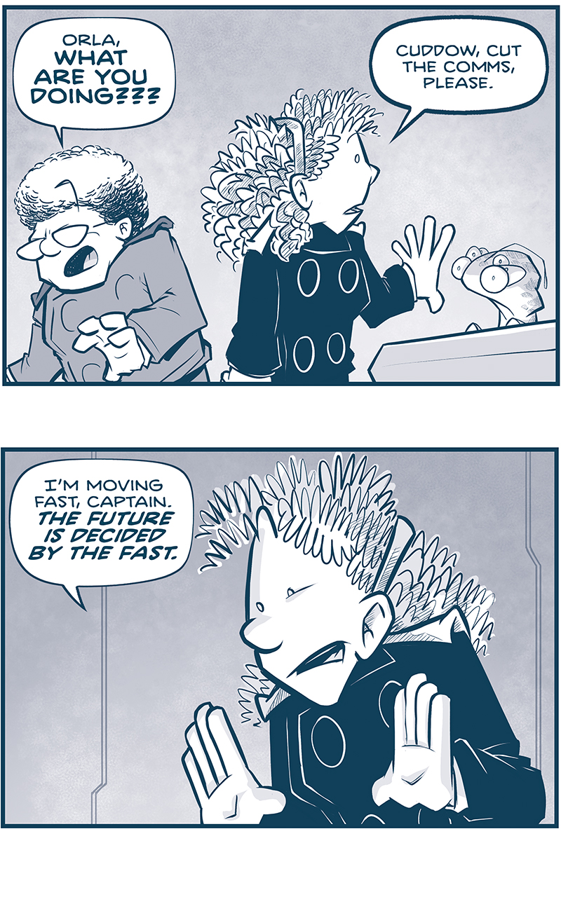 PANEL 1: The CAPTAIN reacts to ORLA&rsquo;s previous demand, as ORLA turns to CUDDOW at a computer consul.
CAPTAIN: Orla, WHAT ARE YOU DOIN???
ORLA: Cuddow, cut the comms, please.

PANEL 2: Close up on ORLA as she explains.
ORLA: I&rsquo;m moving fast, Captain. THE FUTURE IS DECIDED BY THE FAST.

PANEL 3: The CAPTAIN and ORLA go head to head, gesturing as they argue.
CAPTAIN: We don&rsquo;t know the succession plans! We don&rsquo;t know &lsquo;Nando is next!
ORLA: We can solidify his claim before the Familia factions COALESCE!

PANEL 4: Close up on ORLA as she gestures as she continues to explain.
ORLA: It&rsquo;s obvious what the Grand Council will do, if given the chance! They&rsquo;ll install some narcissistic bank executive! Or a power broker! Or a tyrant!

PANEL 5: Close up on ORLA as she hammers her point home.
ORLA: And then every planet will retreat to their corners&hellip; &hellip;and start fighting over scraps YET AGAIN.

PANEL 6: Close up on ORLA, underlit dramatically, pointing as she continues.
ORLA: But we can do that THIS time! The only way we win is under a UNIFIED banner!

PANEL 7: ORLA, mouth open wide in excitement, points to NANDO who stands waving, eyes wide, looking terrified.
ORLA: Captain, I todl you once I knew how to win this war. And it&rsquo;s &lsquo;Nando! &lsquo;NANDO IS HOW WE WIN THIS WAR!
NANDO: QUICK COUNTERPOINT: He&rsquo;s totally not.

&mdash;&mdash;-
Want to read the full story? Join us at Patreon.com/drive for the *FULL* Tales of the Drive archives, art giveaways, fun community, and more! DRIVE copyright Dave Kellett. Colors by Beth Reidmiller