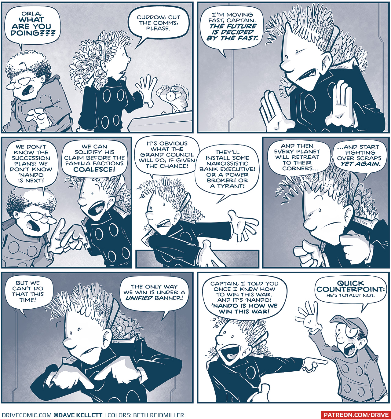 PANEL 1: The CAPTAIN reacts to ORLA&rsquo;s previous demand, as ORLA turns to CUDDOW at a computer consul.
CAPTAIN: Orla, WHAT ARE YOU DOIN???
ORLA: Cuddow, cut the comms, please.

PANEL 2: Close up on ORLA as she explains.
ORLA: I&rsquo;m moving fast, Captain. THE FUTURE IS DECIDED BY THE FAST.

PANEL 3: The CAPTAIN and ORLA go head to head, gesturing as they argue.
CAPTAIN: We don&rsquo;t know the succession plans! We don&rsquo;t know &lsquo;Nando is next!
ORLA: We can solidify his claim before the Familia factions COALESCE!

PANEL 4: Close up on ORLA as she gestures as she continues to explain.
ORLA: It&rsquo;s obvious what the Grand Council will do, if given the chance! They&rsquo;ll install some narcissistic bank executive! Or a power broker! Or a tyrant!

PANEL 5: Close up on ORLA as she hammers her point home.
ORLA: And then every planet will retreat to their corners&hellip; &hellip;and start fighting over scraps YET AGAIN.

PANEL 6: Close up on ORLA, underlit dramatically, pointing as she continues.
ORLA: But we can do that THIS time! The only way we win is under a UNIFIED banner!

PANEL 7: ORLA, mouth open wide in excitement, points to NANDO who stands waving, eyes wide, looking terrified.
ORLA: Captain, I todl you once I knew how to win this war. And it&rsquo;s &lsquo;Nando! &lsquo;NANDO IS HOW WE WIN THIS WAR!
NANDO: QUICK COUNTERPOINT: He&rsquo;s totally not.

&mdash;&mdash;-
Want to read the full story? Join us at Patreon.com/drive for the *FULL* Tales of the Drive archives, art giveaways, fun community, and more! DRIVE copyright Dave Kellett. Colors by Beth Reidmiller