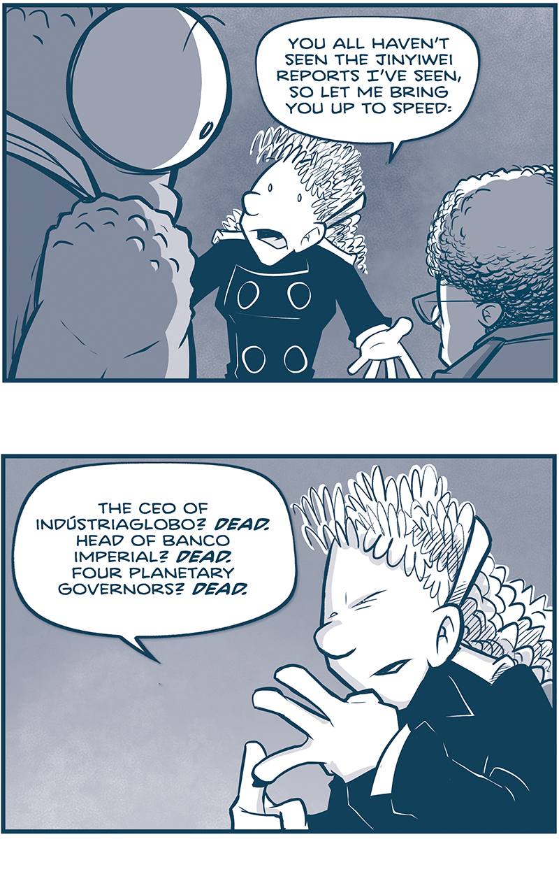 PANEL 1: From behind NOSH and the CAPTAIN, ORLA pushes her point with her arms stretched out.
ORLA: You all haven&rsquo;t seen the Jinyiwei reports I&rsquo;ve seen, so let me bring you up to speed:

PANEL 2: Close up on ORLA as she counts on her fingers.
ORLA: The CEO of Ind&uacute;striaglobo? DEAD. Head of Banco Imperial? DEAD. Four planetary governors? DEAD.

PANEL 3: Orla continues, pointing, while CUDDOW reacts with eyes wide next to her.
ORLA: TWENTY THREE high-ranking members of La Familia have been killed since the Emperor took the throne. HE CLEARED THE BOARD OF COMPETITION.
CUDDOW: Oof.

PANEL 4: ORLA continues talking, moving her hands to the side.
ORLA: So, seeing what was coming, a working group of cousins came together to keep &lsquo;Nando safe. He was, after all, his father&rsquo;s son. So they got him out of Madrid, and into space, and into a ship they knew they could trust.

PANEL 5: ORLA continues, CUDDOW and VINNIE look up at her.
ORLA: And along the way, a handful of Drive Corps were called in to help as well as a select few of Jinyiwei agents.

PANEL 6: NOSH points at ORLA, CUDDOW and VINNIE react with eyes wide and mouth open.
NOSH: And is that how you got pulled in? As Jinyiwei?
ORLA: No, Nosh&hellip; I got pulled in as FAMILIA.

&mdash;&mdash;
Want to read the full story? Join us at Patreon.com/drive for the *FULL* Tales of the Drive archives, art giveaways, fun community, and more! DRIVE copyright Dave Kellett. Colors by Beth Reidmiller