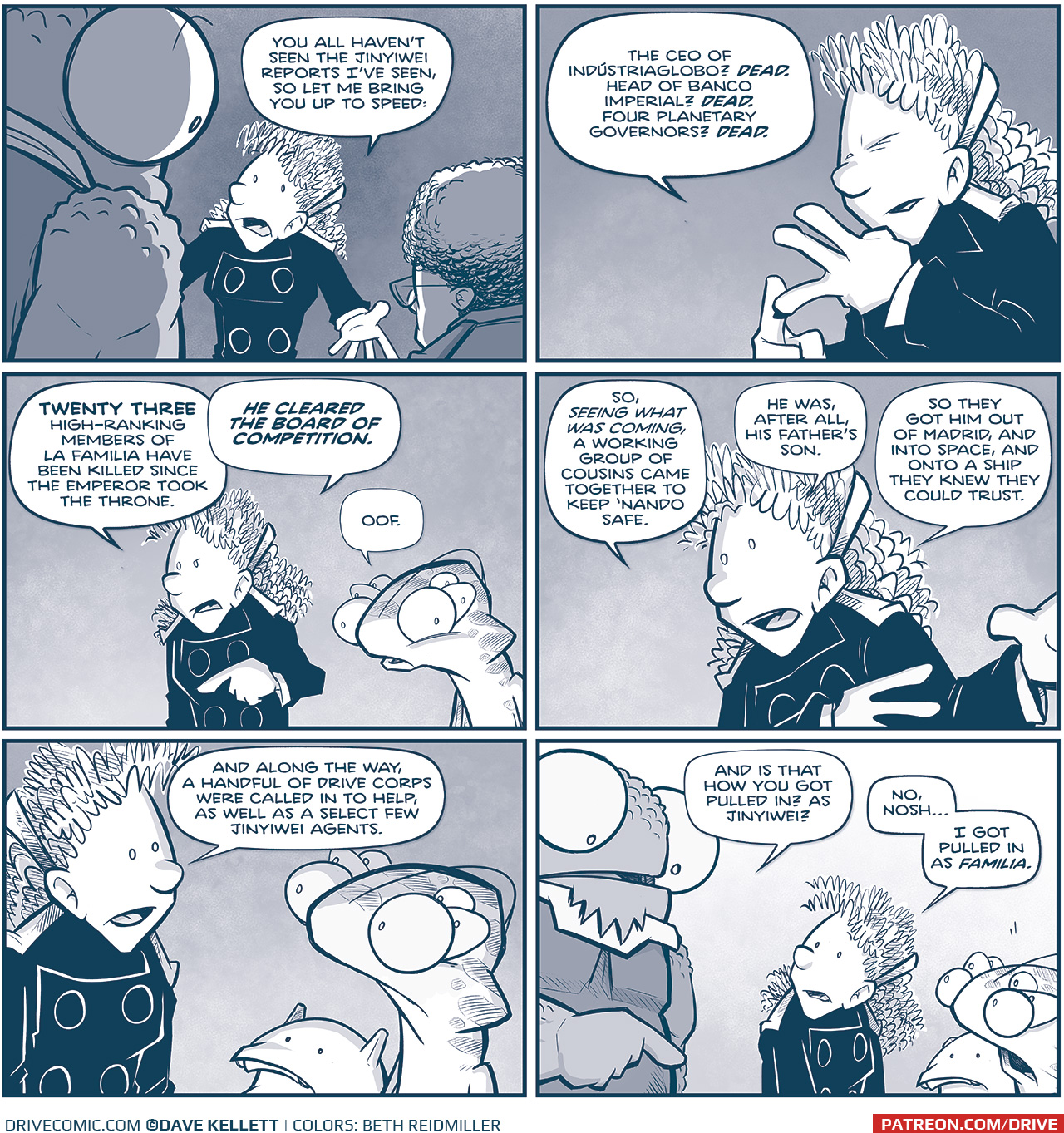 PANEL 1: From behind NOSH and the CAPTAIN, ORLA pushes her point with her arms stretched out.
ORLA: You all haven&rsquo;t seen the Jinyiwei reports I&rsquo;ve seen, so let me bring you up to speed:

PANEL 2: Close up on ORLA as she counts on her fingers.
ORLA: The CEO of Ind&uacute;striaglobo? DEAD. Head of Banco Imperial? DEAD. Four planetary governors? DEAD.

PANEL 3: Orla continues, pointing, while CUDDOW reacts with eyes wide next to her.
ORLA: TWENTY THREE high-ranking members of La Familia have been killed since the Emperor took the throne. HE CLEARED THE BOARD OF COMPETITION.
CUDDOW: Oof.

PANEL 4: ORLA continues talking, moving her hands to the side.
ORLA: So, seeing what was coming, a working group of cousins came together to keep &lsquo;Nando safe. He was, after all, his father&rsquo;s son. So they got him out of Madrid, and into space, and into a ship they knew they could trust.

PANEL 5: ORLA continues, CUDDOW and VINNIE look up at her.
ORLA: And along the way, a handful of Drive Corps were called in to help as well as a select few of Jinyiwei agents.

PANEL 6: NOSH points at ORLA, CUDDOW and VINNIE react with eyes wide and mouth open.
NOSH: And is that how you got pulled in? As Jinyiwei?
ORLA: No, Nosh&hellip; I got pulled in as FAMILIA.

&mdash;&mdash;
Want to read the full story? Join us at Patreon.com/drive for the *FULL* Tales of the Drive archives, art giveaways, fun community, and more! DRIVE copyright Dave Kellett. Colors by Beth Reidmiller