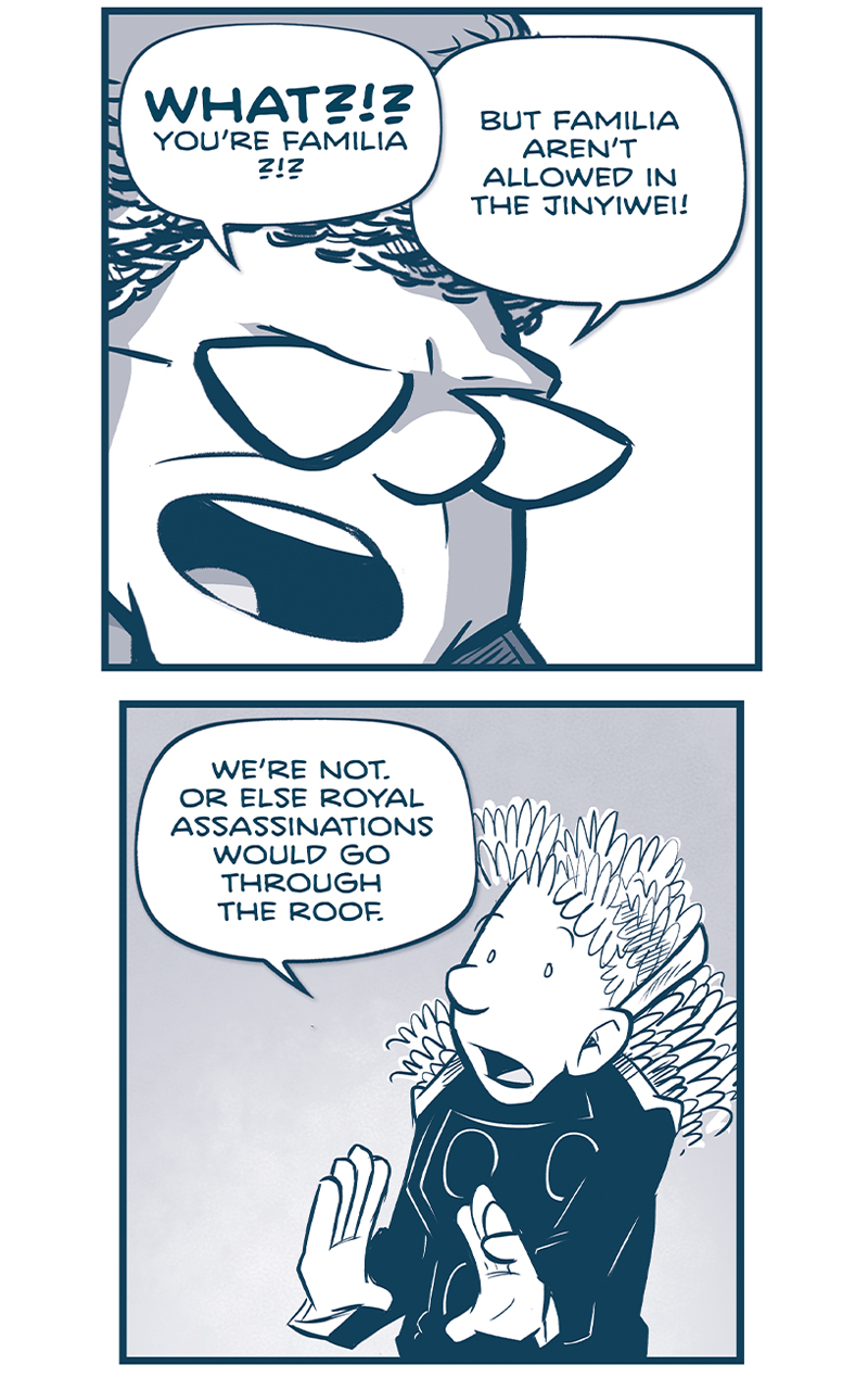 PANEL 1: Extreme close up on the CAPTAIN as she yells.
CAPTAIN: WHAT?!? You&rsquo;re Familiar?!?! But Familia aren&rsquo;t allowed in the Jinyiwei!

PANEL 2: ORLA, holding her hands up defensively, as she explains.
ORLA: We&rsquo;re not. Or else Royal assassinations would go through the roof.

PANEL 3: ORLA in shadow in the foreground, a light silhouette of the CAPTAIN, with her hands on her hips, in the background.
ORLA: No one ever spotted that I was Familia. &hellip;Genetic weirdness, I guess. I didn&rsquo;t find out until AFTER I was a Jinyiwei agent.

PANEL 4: CUDDOW and VINNIE listen as ORLA continues.
ORLA: On my first posting, I was having lingering health problems as a result of&hellip; well, I was having health problems.

PANEL 5: ORLA stands against a stark background, small in frame.
ORLA: And my doctor noticed something everyone else had missed in my lineage.

PANEL 6: ORLA continues talking while NOSH stands behind her, listening.
ORLA: Unsure what to do, she set up a hush-hush meeting with the Planetary Governor. He was Familia, so he&rsquo;d know what to do.

PANEL 7: ORLA continues, squinting as she points.
ORLA: But HE was the one who told me to keep it secret. Kept stressing. how key that was. Found out later he even has my doctor posted to some deep-space colony.

PANEL 8: The CAPTAIN responds while looking over her should to ORLA in the background.
CAPTAIN: But why? Why make it a secret?
ORLA: He saw me as someone who could slip between power centers when the time was right. A resource in his plans.

PANEL 9: The CAPTAIN continues to look over her shoulder as ORLA turns further away and recedes in to shadow.
CAPTAIN: And what were his plans&hellip;?
ORLA: TO BECOME EMPEROR.

&mdash;&mdash;
Want to read the full story? Join us at Patreon.com/drive for the *FULL* Tales of the Drive archives, art giveaways, fun community, and more! DRIVE copyright Dave Kellett. Colors by Beth Reidmiller