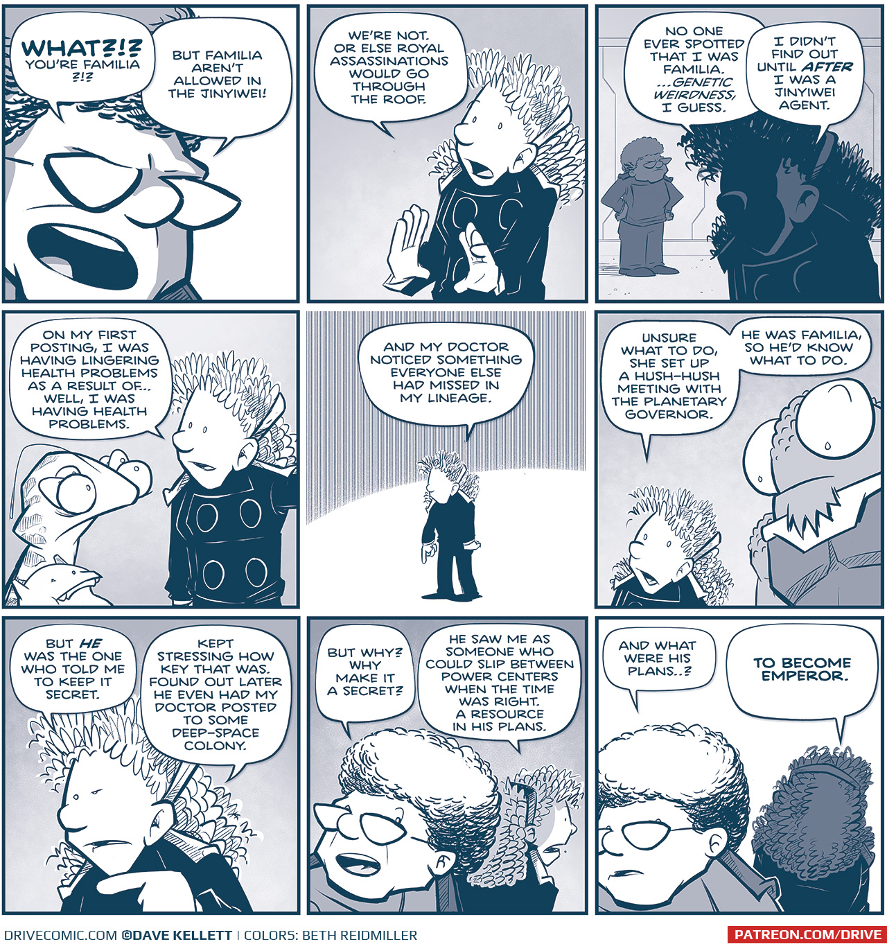 PANEL 1: Extreme close up on the CAPTAIN as she yells.
CAPTAIN: WHAT?!? You&rsquo;re Familiar?!?! But Familia aren&rsquo;t allowed in the Jinyiwei!

PANEL 2: ORLA, holding her hands up defensively, as she explains.
ORLA: We&rsquo;re not. Or else Royal assassinations would go through the roof.

PANEL 3: ORLA in shadow in the foreground, a light silhouette of the CAPTAIN, with her hands on her hips, in the background.
ORLA: No one ever spotted that I was Familia. &hellip;Genetic weirdness, I guess. I didn&rsquo;t find out until AFTER I was a Jinyiwei agent.

PANEL 4: CUDDOW and VINNIE listen as ORLA continues.
ORLA: On my first posting, I was having lingering health problems as a result of&hellip; well, I was having health problems.

PANEL 5: ORLA stands against a stark background, small in frame.
ORLA: And my doctor noticed something everyone else had missed in my lineage.

PANEL 6: ORLA continues talking while NOSH stands behind her, listening.
ORLA: Unsure what to do, she set up a hush-hush meeting with the Planetary Governor. He was Familia, so he&rsquo;d know what to do.

PANEL 7: ORLA continues, squinting as she points.
ORLA: But HE was the one who told me to keep it secret. Kept stressing. how key that was. Found out later he even has my doctor posted to some deep-space colony.

PANEL 8: The CAPTAIN responds while looking over her should to ORLA in the background.
CAPTAIN: But why? Why make it a secret?
ORLA: He saw me as someone who could slip between power centers when the time was right. A resource in his plans.

PANEL 9: The CAPTAIN continues to look over her shoulder as ORLA turns further away and recedes in to shadow.
CAPTAIN: And what were his plans&hellip;?
ORLA: TO BECOME EMPEROR.

&mdash;&mdash;
Want to read the full story? Join us at Patreon.com/drive for the *FULL* Tales of the Drive archives, art giveaways, fun community, and more! DRIVE copyright Dave Kellett. Colors by Beth Reidmiller