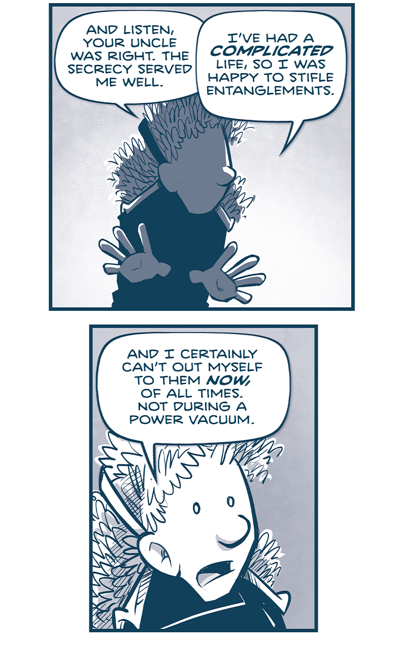 PANEL 1: ORLA, in shadow, holding her hands out as she continues her story.
ORLA: And listen, your uncle was right. The secrecy served me well.

PANEL 2: Close up on ORLA.
ORLA: And I certainly can&rsquo;t out myself to them NOW, of all times. Not during a power vacuum.

PANEL 3: ORLA&rsquo;s hand juts in, dramatically pointing at NANDO, standing, holding his hands nervously.
ORLA: Here&rsquo;s what has to happen. &lsquo;Nando, YOU have to call for a grand council. It&rsquo;s the ultimate power move.

PANEL 4: ORLA turns to speak to NANDO.
ORLA: For thousands of cousins, YOUR CALL will be the first they&rsquo;ve ever heard of the Emperor&rsquo;s death. And it&rsquo;ll be instantly followed by your claim to the throne!
NANDO: How would I even&hellip;ISSUE THE CALL? Is there some magic Familia hotline?

PANEL 5: Extreme close up on ORLA&rsquo;s face.
ORLA: With no Emperor on the throne, your call would need an official attestation. A VOICE OF AUTHORITY to verify that it&rsquo;s real.

PANEL 6: ORLA leans in while CUDDOW also holds his hands looking nervous.
ORLA: Someone like&hellip;CUDDOW! He&rsquo;s Ambassador rank, and represents Tesskil.

PANEL 7: ORLA holds her hand out to the CAPTAIN, who side eyes ORLA.
ORLA: Or the Captain! Representing the Armada.

PANEL 8: NOSH leans in, motioning to himself. ORLA stands next to him.
NOSH: Or me! Representing Veeta!
ORLA: Or Nosh is also around, yes.

&mdash;&mdash;
Want to read the full story? Join us at Patreon.com/drive for the *FULL* Tales of the Drive archives, art giveaways, fun community, and more! DRIVE copyright Dave Kellett. Colors by Beth Reidmiller