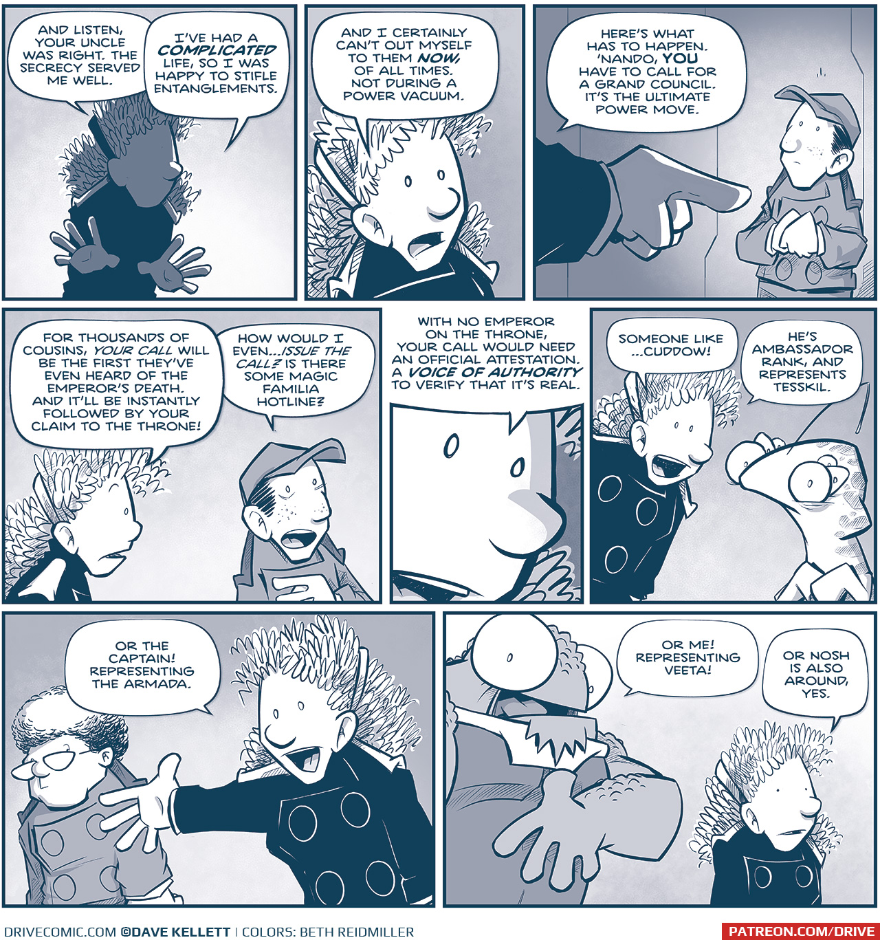 PANEL 1: ORLA, in shadow, holding her hands out as she continues her story.
ORLA: And listen, your uncle was right. The secrecy served me well.

PANEL 2: Close up on ORLA.
ORLA: And I certainly can&rsquo;t out myself to them NOW, of all times. Not during a power vacuum.

PANEL 3: ORLA&rsquo;s hand juts in, dramatically pointing at NANDO, standing, holding his hands nervously.
ORLA: Here&rsquo;s what has to happen. &lsquo;Nando, YOU have to call for a grand council. It&rsquo;s the ultimate power move.

PANEL 4: ORLA turns to speak to NANDO.
ORLA: For thousands of cousins, YOUR CALL will be the first they&rsquo;ve ever heard of the Emperor&rsquo;s death. And it&rsquo;ll be instantly followed by your claim to the throne!
NANDO: How would I even&hellip;ISSUE THE CALL? Is there some magic Familia hotline?

PANEL 5: Extreme close up on ORLA&rsquo;s face.
ORLA: With no Emperor on the throne, your call would need an official attestation. A VOICE OF AUTHORITY to verify that it&rsquo;s real.

PANEL 6: ORLA leans in while CUDDOW also holds his hands looking nervous.
ORLA: Someone like&hellip;CUDDOW! He&rsquo;s Ambassador rank, and represents Tesskil.

PANEL 7: ORLA holds her hand out to the CAPTAIN, who side eyes ORLA.
ORLA: Or the Captain! Representing the Armada.

PANEL 8: NOSH leans in, motioning to himself. ORLA stands next to him.
NOSH: Or me! Representing Veeta!
ORLA: Or Nosh is also around, yes.

&mdash;&mdash;
Want to read the full story? Join us at Patreon.com/drive for the *FULL* Tales of the Drive archives, art giveaways, fun community, and more! DRIVE copyright Dave Kellett. Colors by Beth Reidmiller