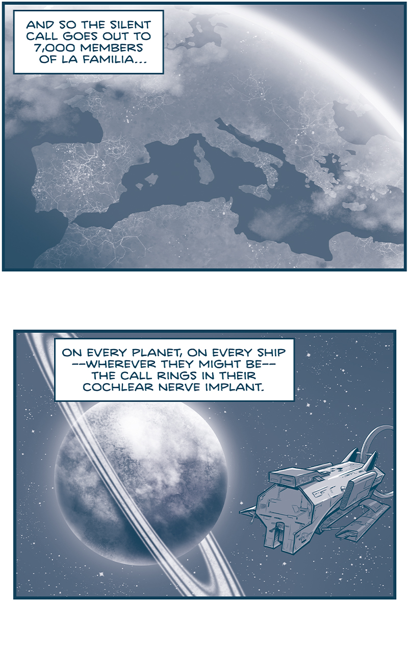 PANEL 1: The Earth, from space, showing Spain, Italy, the top of Africa. Barcelona, Brussels, Rome, and Cairo have dark spots indicating the attacks were devastating.
NARRATION: And so the silent call goes out to 7,000 members of La Familia&hellip;

PANEL 2: In front of a ringed planet flies an Imperial ship.
NARRATION: On every planet, on every ship &mdash;where they might be&mdash; the call rings in their cochlear nerve implant.

PANEL 3: On snowy Saseet, Captain Til in hooded coat talks to another grasskan in a puffer coat. In between them stands a small, dorky looking man with square glasses. (Same guy who stood up to ask a question in act 1!)
NARRATION: Everywhere&hellip;
Thought bubble above man&rsquo;s head: Oh no.

PANEL 4: A Veetan with a headscarf holds a tray with a single cupcake on it. With his arm on the bakers&rsquo; back, The Least of Us (seen in Act 2!) The Governor we saw Orla reveal her knowledge of the secret sign language to stands next to them.
NARRATION: Everywhere&hellip;
Thought bubble above the Governor&rsquo;s head: Oh no.

PANEL 5: The First Minister fillipod reads from a long paper, the buck-toothed fillipod looks on, thrilled. A blonde Familia man (last seen being robbed by Los Tres Primos in Act 1!) stands looking concerned next to them.
NARRATION: Everywhere&hellip;
Thought bubble above the man: Oh no.

PANEL 6: Los Tres Primos stand around - one skinny, one large, one short.
NARRATION: Everywhere&hellip;
Tall Primo: Oh no.
Short Primo: I SAY WE GO!

&mdash;&mdash;
Want 5,000 more comics like this? Join us at Patreon.com/sheldoncomics for the *FULL* Sheldon archives, art giveaways, fun community, and more! Sheldon Comics copyright Dave Kellett. Colors by Beth Reidmiller
