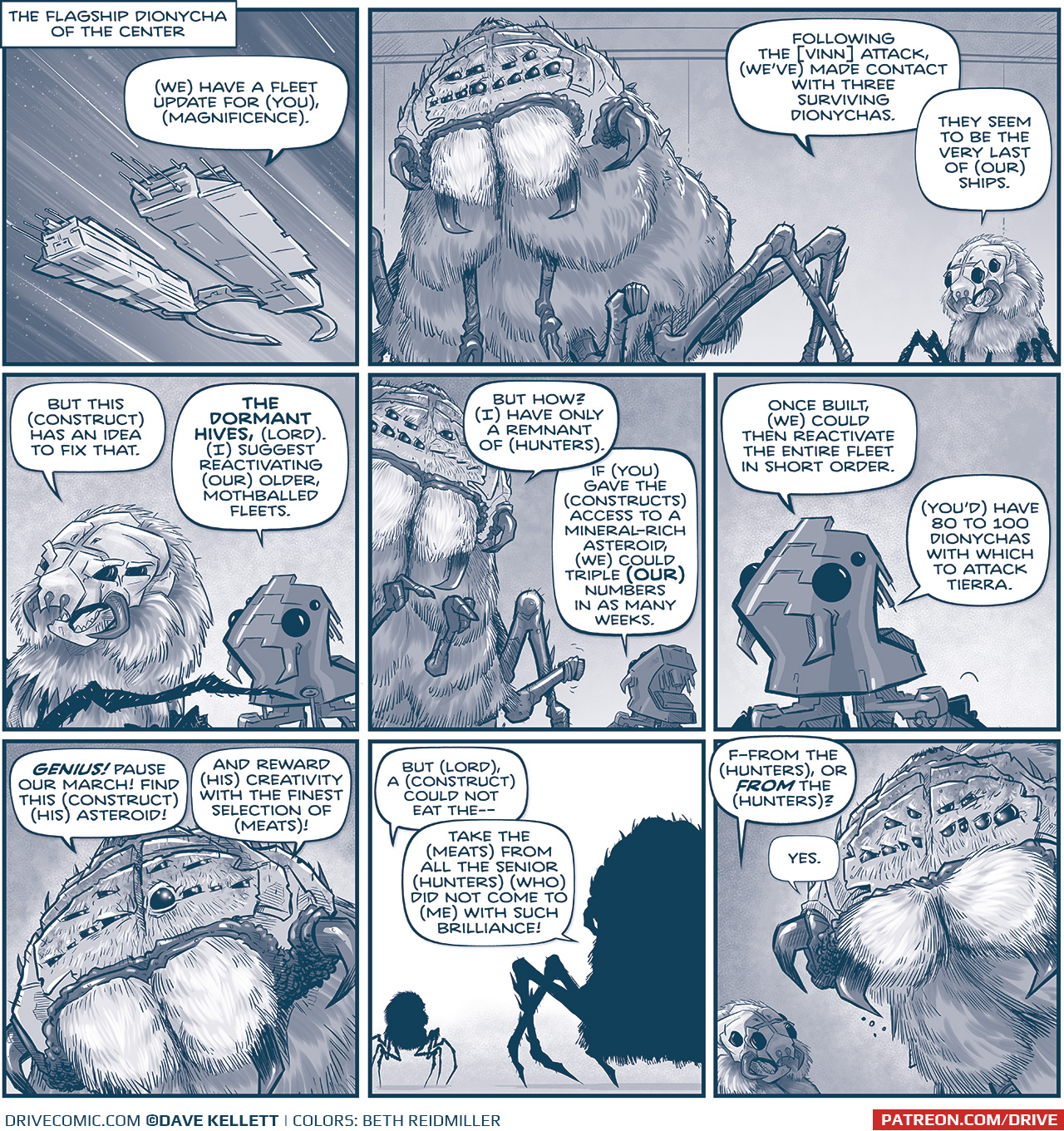 LOCATION: The Flagship Dionycha of the Center

PANEL 1: A two-pronged ship with a split ring on its&rsquo; back zooms through space, stars streaking by.
From inside the ship: (We) have a fleet update for (you), (Magnificence).

PANEL 2: The giant CENTER, a furry spider-creature with sharp fangs and a dozen eyes (and one leg that has been lobbed off), stands next to a HUNTER GANNATH, a smaller furry spider creature with a mask-like face.
HUNTER: Following the [vinn] attack, (we&rsquo;ve) made contact with three surviving dionychas. They seem to be the very last of (our) ships.

PANEL 3: The HUNTER GANNATH is joined by a CONSTRUCT, a robot version of a Gannath.
HUNTER: But this (construct) has an idea to fix that. 
CONSTRUCT: THE DORMANT HIVES, (lord). (I) suggest reactivating (our) older, mothballed fleets.

PANEL 4: The large CENTER leans to speak to the CONSTRUCT.
CENTER: But how? (I) have only a remnant of (hunters).
CONSTRUCT: If (you) gave the (constructs) access to a mineral-rich asteroid, (we) could triple (OUR) numbers in as many weeks.

PANEL 5: Close up on the CONSTRUCT as it continues.
CONSTRUCT: Once built, (we) could then reactivate the entire fleet in short order. (You&rsquo;d) have 80 to 100 dionychas with which to attack Tierra.

PANEL 6: Close up on THE CENTER as he considers.
CENTER: GENIUS! Pause our march! Find this (construct) (his) asteroid! And reward (his) creativity with the finest selection of (meats)!

PANEL 7: The HUNTER and THE CENTER in silhouette.
HUNTER: But (lord), a (construct) could not eat the&mdash;
CENTER: Take the (meats) from all the senior (hunters) (who) did not come to (me) with such brilliance!

PANEL 8: The HUNTER cowers in the shadow of THE CENTER as THE CENTER looms over him.
HUNTER: F-from the (hunters), or FROM the (hunters)?
CENTER: Yes.

&mdash;&mdash;
Want to read the full story? Join us at Patreon.com/drive for the *FULL* Tales of the Drive archives, art giveaways, fun community, and more! DRIVE copyright Dave Kellett. Colors by Beth Reidmiller