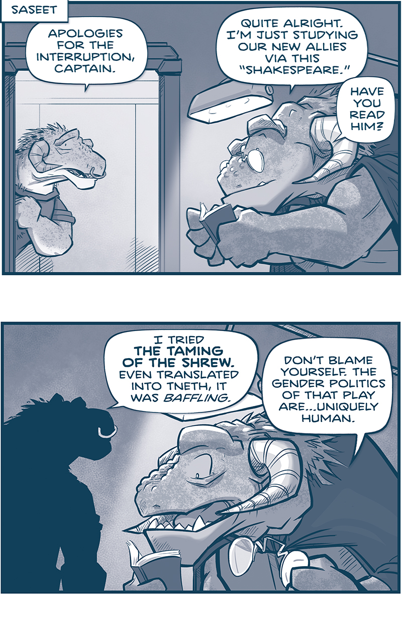 PANEL 1:
LOCATION: Sasseet
A freckled GRASSKAN (a large dinosaur-like humanoid with down-arching horns) knocks on the doorway of CAPTAIN TIL. TIL is sitting under a lamp, reading a book. She wears glasses floating on her dinosaur-like nose.
GRASSKAN: Apologies for the interruption, Captain.
TIL: Quite alright. I&rsquo;m just studying our new allies via this &ldquo;Shakespeare.&rdquo; Have you read him?

PANEL 2: The GRASSKAN stands in silhouette, as TIL takes her glasses off.
GRASSKAN: I tried The Taming of the Shrew. Even translated into Tneth, it was baffling.
TIL: Don&rsquo;t blame yourself. The gender politics of that play are&hellip;uniquely human.

PANEL 3: Very close up on TIL as she receives the news.
GRASSKAN (off-panel): On the matter of politics: THE HUMAN EMPEROR IS DEAD.
TIL: DEAD!??

PANEL 4: The GRASSKAN continues.
GRASSKAN: Our ambassador confirms it, though the details are dubious. There are rumors of a pact between the continuum and the TESSKANS.

PANEL 5: The GRASSKAN continues to speak to TIL, sitting under the reading lamp.
GRASSKAN: The ambassador notes the rumor, but expresses extreme doubt.
TIL: Rightly so. The Continuum never takes allies.

PANEL 6: Close up on TIL as she considers.
TIL: Still, it explains why La Familia is leaving Saseet in such a panic. I had one SPRINT OUT OF A MEETING mid-sentence.

PANEL 7: The GRASSKAN holds his hand up making a point, as TIL thinks, shadowed under the lamp.
GRASSKAN: Honestly? Humans can be as confusing as that playwright.
TIL: At least Shakespeare provides A GOOD ENDING. In this Empire, we may not be so lucky.