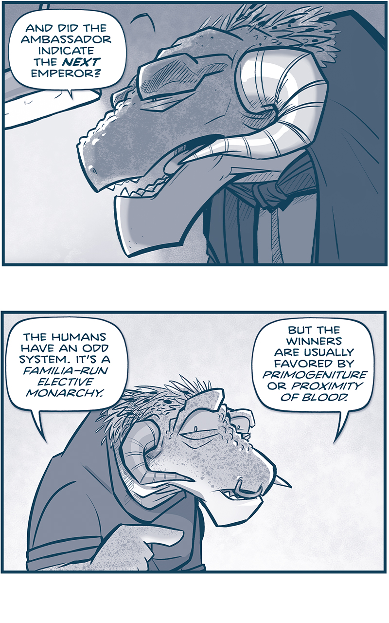 PANEL 1: CAPTAIN TIL continues the conversation from previous page. The reading light is on over her shoulder.
TIL: And did the Ambassador indicate the NEXT Emperor?

PANEL 2: The other GRASSKAN points as he continues.
GRASSKAN: The humans have an odd system. It&rsquo;s a Familia-Run elective monarchy. But the winners are usually favored by Primogeniture or Proximity of Blood.

PANEL 3: In silhouette the GRASSKAN and TIL continue their conversation with the reading lamp between them.
GRASSKAN: &hellip;but also violence.
TIL: Hrm. And I assume there&rsquo;s no hope of a wise, old Empress?

PANEL 4: Close up on the GRASSKAN as he continues.
GRASSKAN: Of the candidates who survived, it appears not. All signs seem to point to&mdash;

PANEL 5: Close up on TIL&rsquo;s face as she reacts.
GRASSKAN (off panel): A 16-YEAR OLD BOY.
TIL, quietly: Bless the Mothers

PANEL 6: Over TIL&rsquo;s shoulder the GRASSKAN continues.
GRASSKAN: You actually served him at table, Ma&rsquo;am.
TIL, with an exclamation next to her word bubble: What?? That boy FERNANDO is next in line??

PANEL 7: The GRASSKAN slumps in reaction as TIL turns, aghast.
GRASSKAN: It would appear so.
TIL: I will have trouble answering to someone who ate six servings of cake.

&mdash;&mdash;&mdash;
Want to read the full story? Join us at Patreon.com/drive for the *FULL* Tales of the Drive archives, art giveaways, fun community, and more! DRIVE copyright Dave Kellett. Colors by Beth Reidmiller

