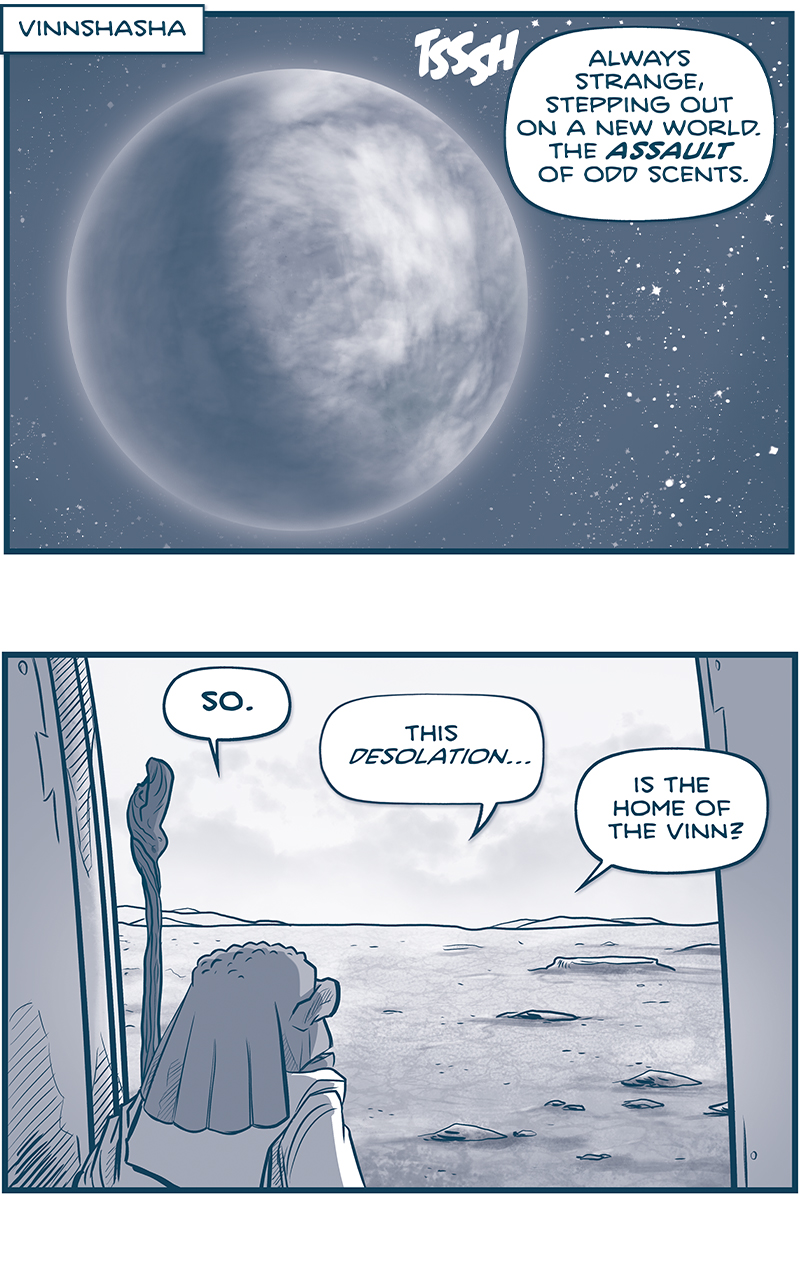 PANEL 1: A cloud-covered planet hovers in front of a starry space.
LOCATION: VINNSHASHA
SOUND EFFECT: TSSSH
FILIA (off panel): Always strange, stepping out on a new world. The ASSAULT of odd scents.

PANEL 2: FILIA, the short maker carrying a staff, look from the doorway of his ship on to a dry and cratered landscape.
FILIA: SO. This desolation&hellip; is the home of the Vinn?

PANEL 3: FILIA turns back to look inside his ship.
FILIA: Walking the inward earth, it&rsquo;s easy to surmise what happened: THEIR ENEMIES CAME FOR THEM WITH ATOMIC FIRE. The planet shows all the signs.

PANEL 4: FILIA&rsquo;s ship sits on the ground, a cloudy sky above him, his small frame in white silhouette next to the ship.
FILIA: &ldquo;Look, look, look to Vinnshasha,&rdquo; Ahmis said. Well, here I am Ahmis. LOOKING.

PANEL 5: Extreme close up on FILIA&rsquo;s face.
FILIA, quitely: looking like a fool, no doubt.

PANEL 6: FILIA turns to walk back in to his ship, placing his staff against the ship.
FILIA: I fear Mard might be right:

PANEL 7: FILIA returns with a box full of instruments, the staff still leaning against the ship.
FILIA: I wills ampel my samples, and test my tests&hellip;

PANEL 8:  FILIA exits the frame, still talking to himself. The staff leaning against the ship begins to glow.
FILIA: And I will find no signs.

&mdash;&mdash;
Want to read the full story? Join us at Patreon.com/drive for the *FULL* Tales of the Drive archives, art giveaways, fun community, and more! DRIVE copyright Dave Kellett. Colors by Beth Reidmiller

