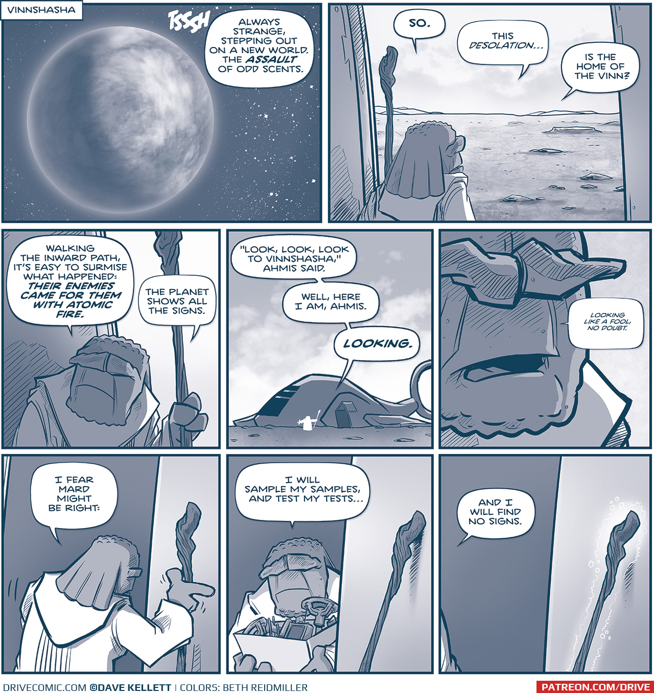 PANEL 1: A cloud-covered planet hovers in front of a starry space.
LOCATION: VINNSHASHA
SOUND EFFECT: TSSSH
FILIA (off panel): Always strange, stepping out on a new world. The ASSAULT of odd scents.

PANEL 2: FILIA, the short maker carrying a staff, look from the doorway of his ship on to a dry and cratered landscape.
FILIA: SO. This desolation… is the home of the Vinn?

PANEL 3: FILIA turns back to look inside his ship.
FILIA: Walking the inward earth, it’s easy to surmise what happened: THEIR ENEMIES CAME FOR THEM WITH ATOMIC FIRE. The planet shows all the signs.

PANEL 4: FILIA’s ship sits on the ground, a cloudy sky above him, his small frame in white silhouette next to the ship.
FILIA: “Look, look, look to Vinnshasha,” Ahmis said. Well, here I am Ahmis. LOOKING.

PANEL 5: Extreme close up on FILIA’s face.
FILIA, quitely: looking like a fool, no doubt.

PANEL 6: FILIA turns to walk back in to his ship, placing his staff against the ship.
FILIA: I fear Mard might be right:

PANEL 7: FILIA returns with a box full of instruments, the staff still leaning against the ship.
FILIA: I wills ampel my samples, and test my tests…

PANEL 8:  FILIA exits the frame, still talking to himself. The staff leaning against the ship begins to glow.
FILIA: And I will find no signs.

——
Want to read the full story? Join us at Patreon.com/drive for the *FULL* Tales of the Drive archives, art giveaways, fun community, and more! DRIVE copyright Dave Kellett. Colors by Beth Reidmiller

