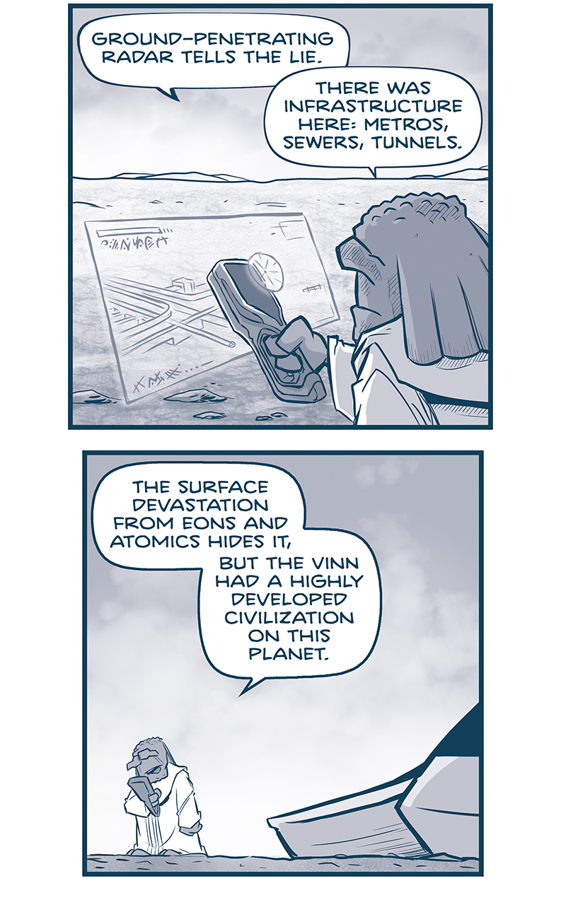 PANEL 1: FILIA holds an instrument across a desert landscape, a hologram emanates showing underground structures.
FILIA: Grand-penetrating radar tells the lie. There was infrastructure here: metros, sewers, tunnels.

PANEL 2: FILIA stands by his ship, looking at his instrument.
FILIA: The surface devastation from eons and atomics hides it, but the Vinn had a highly developed civilization on this planet.

PANEL 3: Closer in on FILIA as he thinks, stars appearing in the sky above him.
FILIA: AND they managed to spread from here to the stars. So their enemies didn&rsquo;t win on Vinnshasha.

PANEL 4: Very close in on FILIA as he thinks.
FILIA: &ldquo;to walk the inward road&hellip;&rdquo; The Vinn virus transmits quickly, is maximally transmissible, and is seemingly a universal pathogen. So their spread is unstoppable.

PANEL 5: FILIA gestures with his hands as he continues to think.
FILIA: Yet they never chose to RESETTLE their homeworld. And there are no Vinn CORE WORLDS that they leave in their wake.

PANEL 6: FILIA stretches his arms as he continues.
FILIA: Their expansion is only&hellip;outward. They are an explosion of growth that leaves a vacuum behind them.

PANEL 7: FILIA meditates quickly, holding his fingers together. The background gets dark. No text.

PANEL 8: Closer in as FILIA continues to meditate. The background gets darker. No text.

PANEL 9: Very close in on FILIA, the background turns white as he has a revelation.
FILIA: Spirits! AHMIS, I SEE IT NOW.

PANEL 10: FILIA is silhouetted against a mid-tone background, his head glowing white.
FILIA: The virus spreads, but it neuters as it does so. THE FINN CAN NOT REPRODUCE.

&mdash;&mdash;
Want to read the full story? Join us at Patreon.com/drive for the *FULL* Tales of the Drive archives, art giveaways, fun community, and more! DRIVE copyright Dave Kellett. Colors by Beth Reidmiller
